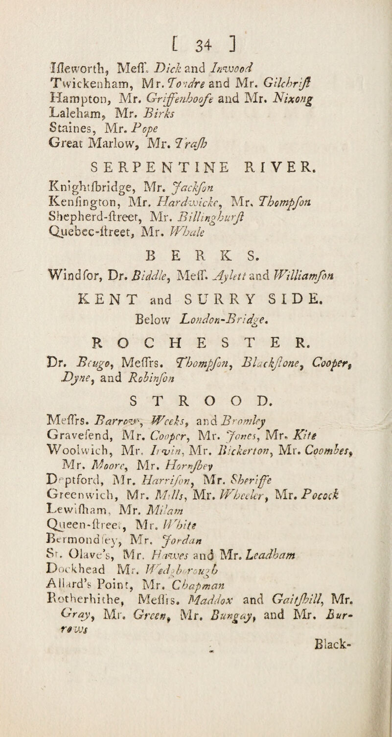 Iflewortli, Mefl’= Dick and Imvood Twickenham, Mr. Tovdre &nd Mr. Gilchrrji Hampton, Mr, Griffenhoofe and Mr. Nixong Laleham, Mr, Birks Staines, Mr. Pope Great Marlow, Mr. IraJJj SERPENTINE RIVER. Knightfbridge, Mr. Jackfon Kenlington, Mr. Hardzvicke, Mr, Thompfon Shepherd-flreer, Mr, Bilhngburji Qiiebcc-ltreet, Mr. kFljuk BERK S. Wind for, Dr. BiddleMelT. AyUtto.x'A Willlamfon KENT and SURRY SIDE. Below Londori'Bridge. ROCHESTER. Dr. B(ugo.f Meflrs. Thompfon^ Blackjlone^ Coopert .Djne^ and Rohinfon S T R O O D. BarroV'y Wceks^ ^r\(lBrnndcy Gravefend, Mr. Cooper., Mr. yor.es, Mr. Kite Woolwich, Mr. Lnoin, Mr. llickertori, Mr. CoomheSf Mr, Moore, Mr. Homjhev D'ptford, IMr. Harr i/or, Mr. Sheriff'e Greenwich, Mr. Mills, Mr. Wheeler, Mr, Pocoek LewiOiam, Mr. Milam Q^ieen-ilree., Mr. I'Chits Bermondfev, Mr. Jordan Sr. Ola ve’s, Mr. H'lViies -And Mr. Leadham Dockhcad Mr. BedJ)i.rough Allard’s Point, Mr. Chapman Botherhithe, Mdlis. Maddox and Gaitjloill, Mr. Gray, Ml'. Green, Mr. Bungay, and Mr. Buf re ivs Black