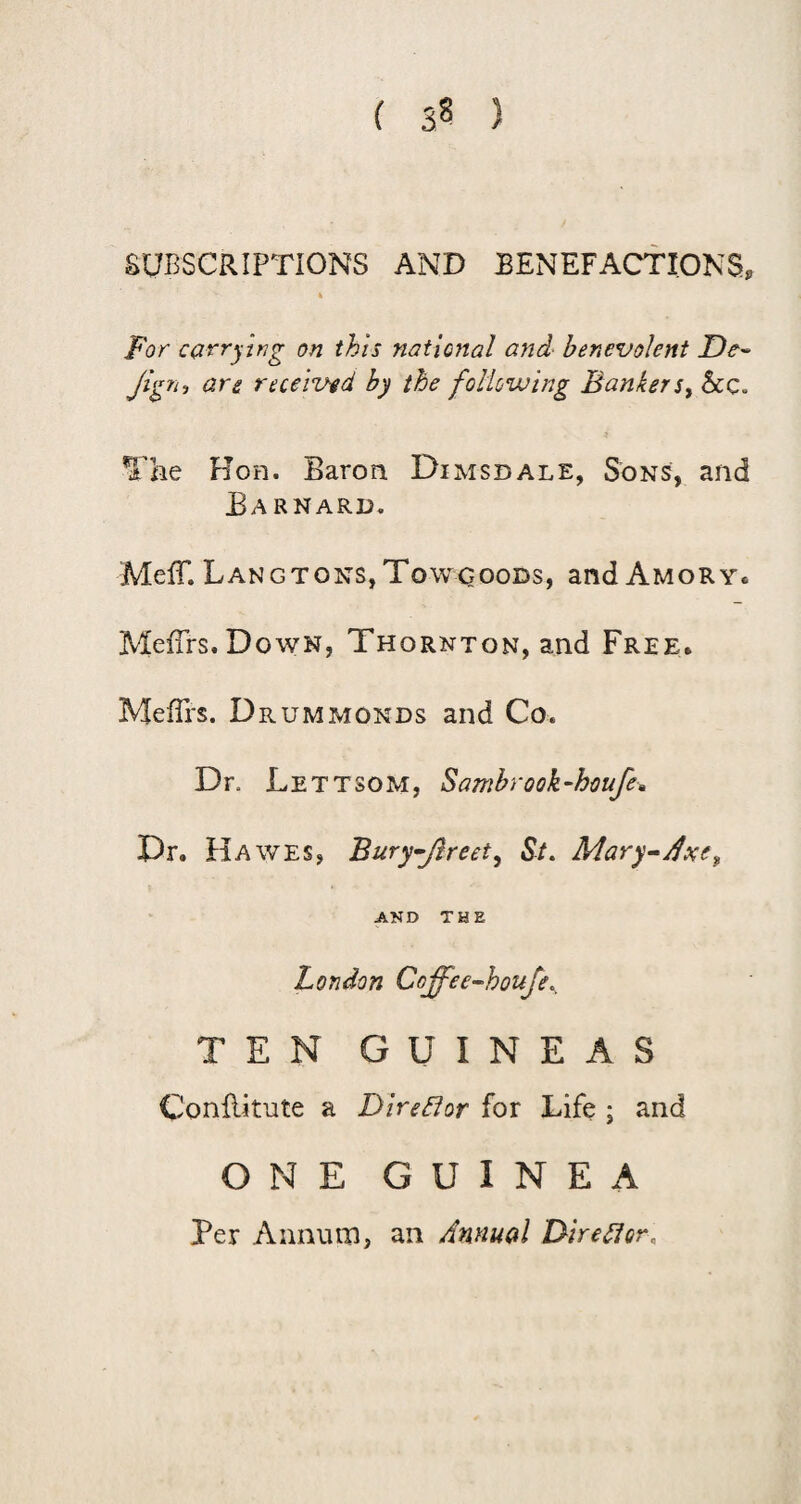 SUBSCRIPTIONS AND BENEFACTIONS, For carrying on this national and- benevolent Jign^ are received by the following BankerSy &c. The Hon. Baron Dimsdale, Sons, and Barnard. Meir. Lang TONS, To wcooDs, and Amor y. MefTrs. Down, Thornton, and Free. Meffi's. Drummonds and Co. Dr. Lettsom, Sambrook-houfe» Dr. Hawes, Bury^Jlreety St. Mary^j^xe^ AND THE London Coffee^houje., TEN GUINEAS Conllifute a DireBor for Life ; and ONE GUINEA Per Annum, an Annual Dir ell or.