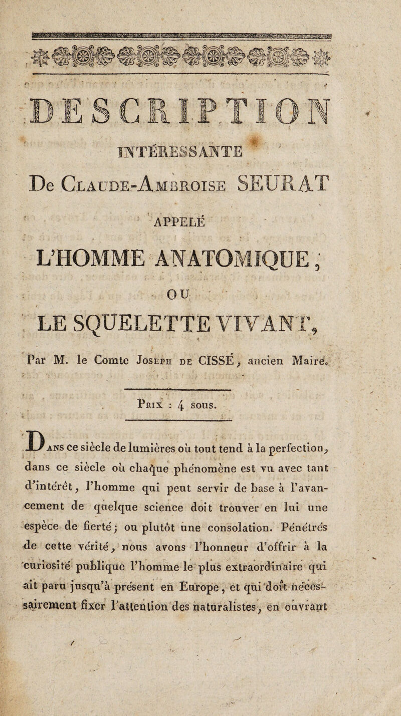 INTÉRESSANTE De Claude-Ambroise SEURAT APPELÉ OU / ^ LE SQUELETTE VIVANT, * 4 \ ' • p Par M. le Comte Joseph de CISSE, ancien Maire,, Prix : 4 sous. __ D ans ce siècle de lumières où tout tend à la perfection, dans ce siècle où chaque phénomène est vu avec tant d’intérêt , l’homme qui peut servir de hase à l’avan- . cernent de quelque science doit trouver en lui une espèce de fierté; ou plutôt une consolation. Pénétrés de cette vérité, nous avons l’honneur d’offrir à la curiosité publique l’homme le plus extraordinaire qui ait paru jusqu’à présent en Europe, et qui dort néces¬ sairement fixer l'attention des naturalistes, en ouvrant