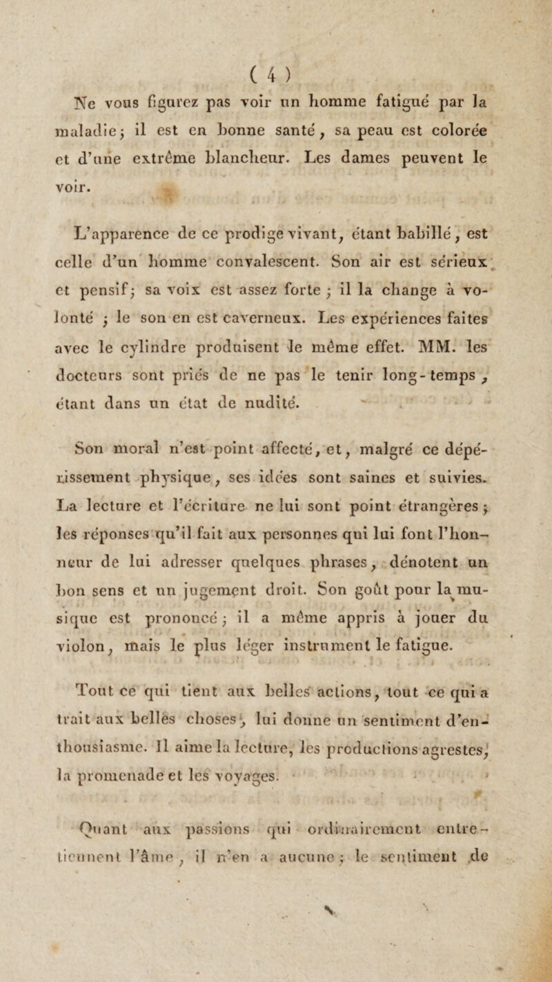 Ne vous figurez pas voir un homme fatigué par la maladie ; il est en bonne santé, sa peau est colorée et d’une extrême blancheur. Les dames peuvent le voir. L’apparence de ce prodige vivant, étant habillé, est celle d’un homme convalescent. Son air est sérieux et pensif; sa voix est assez forte ; il la change à vo¬ lonté ; le son en est caverneux. Les expériences faites avec le cylindre produisent le même effet. MM. les docteurs sont priés de ne pas le tenir long-temps, étant dans un état de nudité. Son moral n’est point affecté, et, malgré ce dépé¬ rissement physique, ses idées sont saines et suivies. La lecture et l’écriture ne lui sont point étrangères; les réponses qu’il fait aux personnes qui lui font l’hon¬ neur de lui adresser quelques phrases, dénotent un bon sens et un jugement droit. Son goât pour la mu¬ sique est prononcé ; il a même appris à jouer du violon, mais le plus léger instrument le fatigue. Tout ce qui tient aux belles actions, tout ce qui a trait aux belles choses-, lui donne un sentiment d’en¬ thousiasme. Il aime la lecture, les productions agrestes, la promenade et les voyages. * Quant aux passions qui ordinairement entre¬ tiennent l’âme, il n’en a aucune; le sentiment de . V