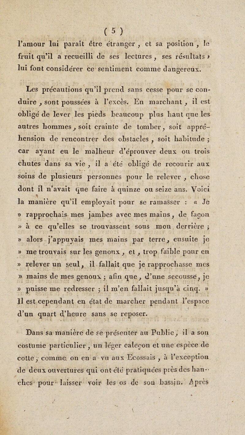 l’amour lui paraît être étranger ; et sa position , le fruit qu’il a recueilli cle ses lectures ; ses résultats j lui font considérer ce sentiment comme dangereux. Les précautions qu’il prend sans cesse pour se con¬ duire , sont poussées à l’excès. En marchant , il est obligé de lever les pieds beaucoup plus haut que les autres hommes ; soit crainte de tomber, soit appré¬ hension de rencontrer des obstacles , soit habitude ; car ayant eu le malheur d’éprouver deux ou trois chutes dans sa vie , il a été obligé de recourir aux S r soins de plusieurs personnes pour le relever , chose dont il n’avait que faire à quinze on seize ans. Voici % la manière qu’il employait pour se ramasser : « Je » rapprochais mes jamhes avec mes mains, de façon / * » à ce qu’elles se trouvassent sous mon derrière » alors j’appnyais mes mains par terre, ensuite je » me trouvais sur les genoux , et, trop faible pour en » relever un seul? il fallait que je rapprochasse mes )) mains de mes genoux • afin que, d’une secousse,, je » puisse me redresser 5 il m’en fallait jusqu’à cinq. » Il est cependant en état de marcher pendant l’espace d’un quart d’heure sans se reposer. Dans sa manière de se présenter au Publie, il a son costume particulier , un léger calecon et une espèce de cotte, comme on en a vu aux Ecossais , à l’exception de deux ouvertures qui ont été pratiquées près des han¬ ches pour laisser voir les os de son bassin. -Après