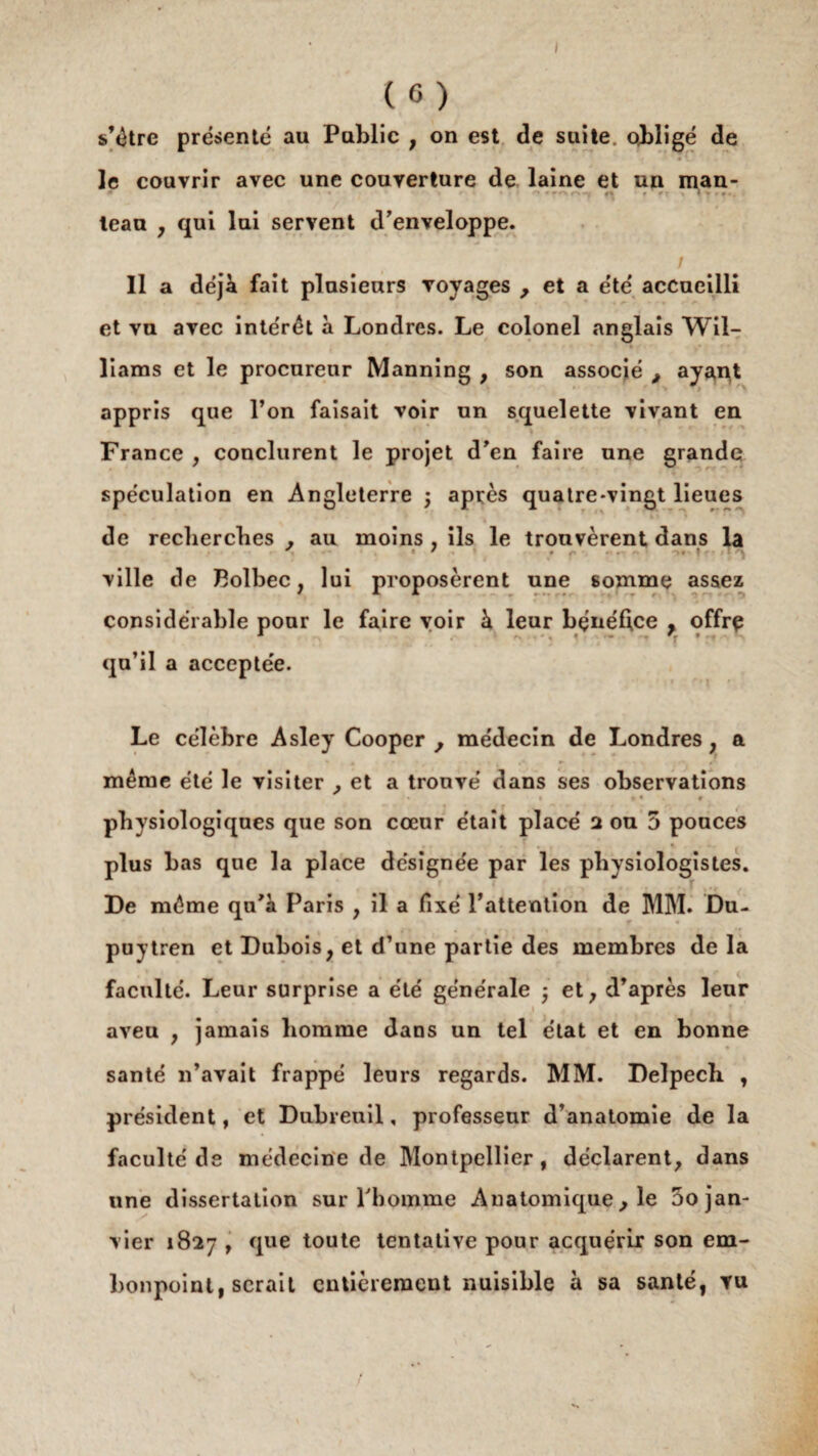 le couvrir avec une couverture de laine et un man- * » i f • • i ■ n ♦ *o « 1 » • #», leau , qui lui servent d’enveloppe. 11 a déjà fait plusieurs voyages ; et a été accueilli et vu avec intérêt à Londres. Le colonel anglais Wil- • îiams et le procureur Manning , son associé , ayant appris que l’on faisait voir un squelette vivant en France , conclurent le projet d’en faire une grande spéculation en Angleterre ; après quatre-vingt lieues de recherches . au moins , ils le trouvèrent dans la ville de Bolbec, lui proposèrent une somme assez * ^ ^ ..... « considérable pour le faire voir à leur bénéfice , offre qu’il a acceptée. Le célèbre Asley Cooper , médecin de Londres , a même été le visiter ;et a trouvé dans ses observations » 4 t physiologiques que son cœur était placé 2 ou 5 pouces . . . plus bas que la place désignée par les physiologistes. De même qu’à Paris , il a fixé l’attention de MM. Du- puytren et Dubois, et d’une partie des membres delà faculté. Leur surprise a été générale ; et, d’après leur aveu , jamais homme dans un tel état et en bonne santé n’avait frappé leurs regards. MM. Delpech , président, et Dubreuil, professeur d’anatomie de la faculté de médecine de Montpellier, déclarent, dans une dissertation sur l’homme Anatomique, le 5o jan¬ vier 1827 , que toute tentative pour acquérir son em¬ bonpoint, serait entièrement nuisible à sa santé, vu