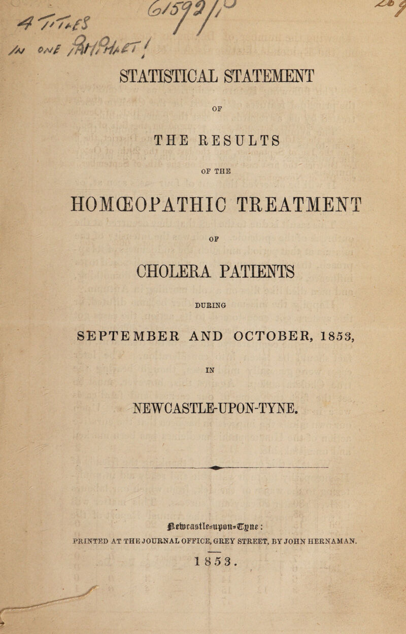 “4 /' f+i A/ qm£ / '/■> i’;; '•»■■- STATISTICAL STATEMENT THE RESULTS OF THE HOMOEOPATHIC TREATMENT CHOLERA PATIENTS DURING SEPTEMBER AND OCTOBER, 1853, NEWCASTLE-UPON-TYNE. / #£etocastlesupn»€gne: PRINTED AT THE JOURNAL OFFICE, GREY STREET, BY JOHN HERNAM AN.