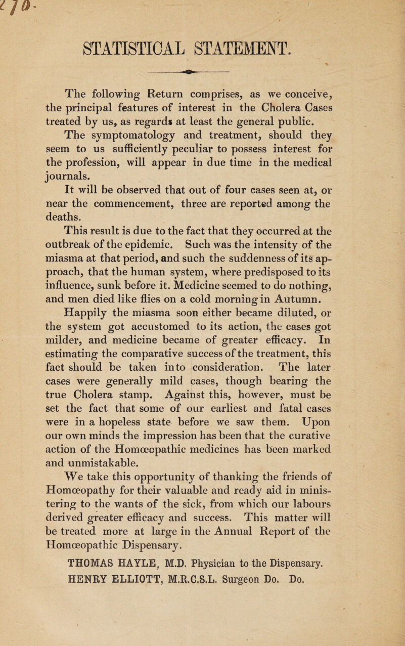 STATISTICAL STATEMENT. The following Return comprises, as we conceive, the principal features of interest in the Cholera Cases treated by us* as regards at least the general public. The symptomatology and treatment, should they seem to us sufficiently peculiar to possess interest for the profession, will appear in due time in the medical journals. It will be observed that out of four cases seen at, or near the commencement, three are reported among the deaths. This result is due to the fact that they occurred at the outbreak of the epidemic. Such was the intensity of the miasma at that period, and such the suddenness of its ap¬ proach, that the human sy stem, where predisposed to its influence, sunk before it. Medicine seemed to do nothing, and men died like flies on a cold morning in Autumn. Happily the miasma soon either became diluted, or the system got accustomed to its action, the cases got milder, and medicine became of greater efficacy. In estimating the comparative success of the treatment, this fact should be taken into consideration. The later cases were generally mild cases, though bearing the true Cholera stamp. Against this, however, must be set the fact that some of our earliest and fatal cases were in a hopeless state before we saw them. Upon our own minds the impression has been that the curative action of the Homoeopathic medicines has been marked and unmistakable. We take this opportunity of thanking the friends of Homoeopathy for their valuable and ready aid in minis¬ tering to the wants of the sick, from which our labours derived greater efficacy and success. This matter will be treated more at large in the Annual Report of the Homoeopathic Dispensary. THOMAS HAYLE, M.D, Physician to the Dispensary. HENRY ELLIOTT, M.R.C.S.L. Surgeon Do. Do.