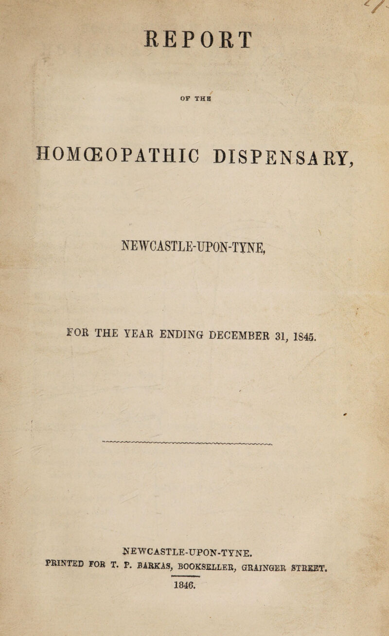 REPOET OF THE HOMCEOPATHIC DISPENSARY, \ NEWCASTLE-UPON-TYNE, FOR THE YEAR ENDING DECEMBER 31, 1845. NEWCASTLE-UPON-TYNE. PRINTED FOR T. P. BARKAS, BOOKSELLER, GRAINGER STREET. 1846.