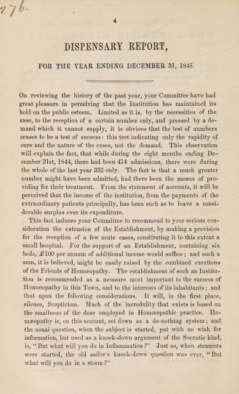 DISPENSARY REPORT, FOR THE YEAR ENDING DECEMBER 31, 1845. On reviewing the history of the past year, your Committee have had great pleasure in perceiving that the Institution has maintained its hold on the public esteem. Limited as it is, by the necessities of the case, to the reception of a certain number only, and pressed by a de¬ mand which it cannot supply, it is obvious that the test of numbers ceases to be a test of success: this test indicating only the rapidity of cure and the nature of the cases, not the demand. This observation will explain the fact, that while during the eight months ending De¬ cember 3lst, 1844, there had been 414 admissions, there were during the whole of the last year 332 only. The fact is that a much greater number might have been admitted, had there been the means of pro¬ viding for their treatment. From the statement of accounts, it will be perceived that the income of the institution, from the payments of the extraordinary patients principally, has been such as to leave a consi¬ derable surplus over its expenditure. This fact induces your Committee to recommend to your serious con¬ sideration the extension of the Establishment, by making a provision for the reception of a few acute cases, constituting it to this extent a small hospital. For the support of an Establishment, containing six beds, ,#100 per annum of additional income would suffice; and such a sum, it is believed, might be easily raised by the combined exertions of the Friends of Homoeopathy. The establishment of such an Institu¬ tion is recommended as a measure most important to the success of Homoeopathy in this Town, and to the interests of its inhabitants ; and that upon the following considerations. It will,, in the first place, silence, Scepticism. Much of the incredulity that exists is based on the smallness of the dose employed in Homoeopathic practice. Ho- mseopathy is, on this account, set down as a do-nothing system; and the usual question, when the subject is started, put with no wish for information, but used as a knock-down argument of the Socratic kind, is, “ But what will you do in Inflammation P” Just as, when steamers were started, the old sailor’s knock-down question was ever, “ But what will you do in a storm P