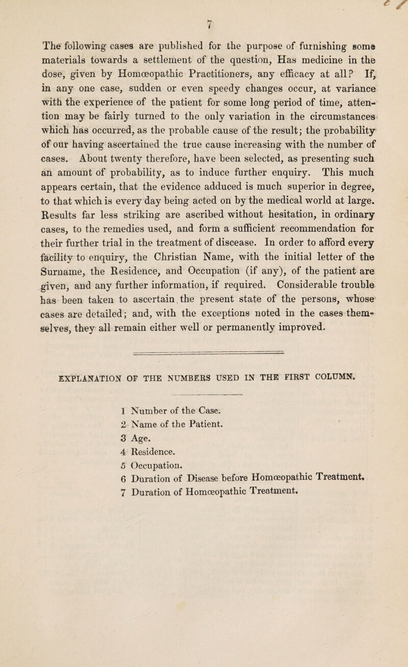 The following cases are published for the purpose of furnishing some materials towards a settlement of the question. Has medicine in the dose, given by Homoeopathic Practitioners, any efficacy at all? If, in any one case, sudden or even speedy changes occur, at variance with the experience of the patient for some long period of time, atten¬ tion may be fairly turned to the only variation in the circumstances which has occurred, as the probable cause of the result; the probability of our having ascertained the true cause increasing with the number of cases. About twenty therefore, have been selected, as presenting such an amount of probability, as to induce further enquiry. This much appears certain, that the evidence adduced is much superior in degree, to that which is every day being acted on by the medical world at large. Results far less striking are ascribed without hesitation, in ordinary cases, to the remedies used, and form a sufficient recommendation for their further trial in the treatment of discease. In order to afford every facility to enquiry, the Christian Name, with the initial letter of the Surname, the Residence, and Occupation (if any), of the patient are given, and any further information, if required. Considerable trouble has been taken to ascertain the present state of the persons, whose cases are detailed; and, with the exceptions noted in the cases them« selves, they all remain either well or permanently improved. EXPLANATION OF THE NUMBERS USED IN THE FIRST COLUMN. 1 Number of the Case. 2 Name of the Patient. 3 Age. 4 Residence. 5 Occupation. 6 Duration of Disease before Homoeopathic Treatment.