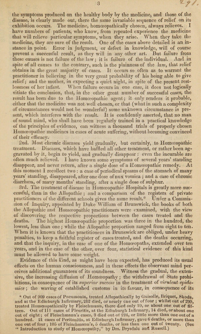 the symptoms produced on the healthy body by the medicine, and those of the disease, is clearly made out, there the same invariable sequence of relief on its exhibition occurs. The medicine, homoeopathically chosen, always relieves. I have numbers of patients, who know, from repeated experience the medicine that will relieve particular symptoms, when they arise. When they take the medicine, they are sure of the result. One of the cases above detailed is an in¬ stance in point. Error in judgment, or defect in knowledge, will of course prevent a successful result, as they will in any other art. But failure from these causes is not failure of the law; it is failure of the individual. And in spite of all causes to the contrary, such is the plainness of the law, that relief obtains in the great majority of cases. It occurs so often as to warrant the practitioner in believing in the very great probability of his being able to give relief; and the mother, in expecting a quiet night, in spite of the present rest¬ lessness of her infant. When failure occurs in one case, it does not logically vitiate the conclusion, that, in the other great number of successful cases, the result has been due to the Homoeopathic agent; it only renders it probable, either that the medicine was not well chosen, or that (what in such a complexity of circumstances would not be wonderful) some unknown circumstance is pre¬ sent, which interferes with the result. It is confidently asserted, that no man of sound mind, who shall have been regularly trained in a practical knowledge of the principles of evidence, can witness a thousand trials of properly chosen Homoeopathic medicines in cases of acute suffering, without becoming convinced of their efficacy. 2nd. Most chronic diseases yield gradually, but certainly, to Homoeopathic treatment. .Diseases, which have baffled all other treatment, or rather been ag¬ gravated by it, begin to yield, and gradually disappear : even the incurable are often much relieved. I have known some symptoms of several years’ standing disappear, and never return, after a single dose of a Homoeopathic remedy. At this moment I recollect two : a case of periodical spasms of the stomach of many years’ standing, disappeared, after one dose ofnux vomica ; and a case of chronic diarrhoea, of many months’ standing, after a single dose of sulphur. 3rd. The treatment of disease in Homoeopathic Hospitals is greatly more suc¬ cessful, than in the Allopathic ; and a comparison of the registers of private practitioners of the different schools gives the same result.* Under a Commis¬ sion of Inquiry, appointed by Duke William of Brunswick, the books of both the Allopathic and Homoeopathic practitioners w7ere examined, with the view of discovering the respective proportions between the cases treated and the deaths. The highest Homoeopathic proportion was three in the hundred, the lowest, less than one; while the Allopathic proportion ranged from eight to ten. When it is known that the practitioners in Brunswick are obliged, under heavy penalties, to keep a faithful register of cases treated, and the deaths occurring, and that the inquiry, in the case of one of the Homoeopaths, extended over ten years, and in the case of the other, over four, statistical evidence of this kind must be allowed to have some weight. Evidence of this kind, as might have been expected, has produced its usual effects on the human consciousness, and in these effects the observant mind per¬ ceives additional guarantees of its soundness. Witness the gradual, the exten¬ sive, the increasing diffusion of Homoeopathy; the withdrawal of State prohi¬ bitions, in consequence of its superior success in the treatment of virulent epide¬ mics ; the waving of established customs in its favour, in consequence of its * Out of 909 cases of Pneumonia, treated Ailopathically by Guisolle, Briquet, Skoda, and at the Edinburgh Infirmary, 212 died, or nearly one out of four ; whilst out of 299, treated Homoeopathically by Fleischmann, there died only 19, or about one out of fif¬ teen. Out of 111 cases of Pleuritis, at the Edinburgh Infirmary, 14 died, or about one out of eight; of Fleischmann’s cases, 3 died out of 224, or little more than one out of a hundred. 21 cases of Peritonitis, at Edinburgh Infirmary, gave 6 deaths, or more than one out of four ; 105 of Fleischmann’s, 5 deaths, or less than one out of twenty. (See “ Introduction to study of Homoeopathy,” by Drs. Drysdale and Russell.)