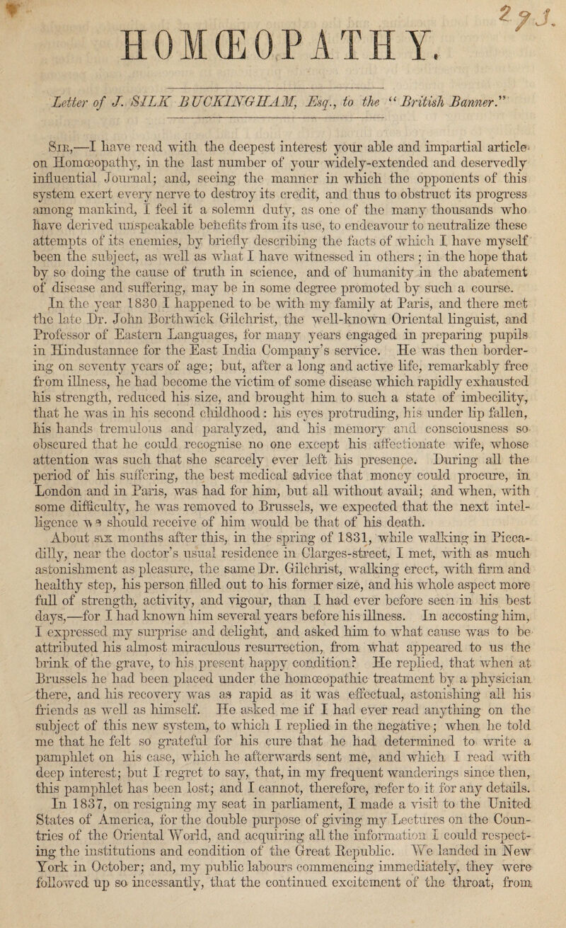 HOMEOPATHY. Letter of J. SILK BUCKINGHAM, Ksq., to the “ Br it ish Banner A Sir,—I have read with the deepest interest your able and impartial article' on Homoeopathy, in the last number of your widely-extended and deservedly influential Journal; and, seeing the manner in which the opponents of this system exert every nerve to destroy its credit, and thus to obstruct its progress among mankind, I feel it a solemn duty, as one of the many thousands who have derived unspeakable benefits from its use, to endeavour to neutralize these attempts of its enemies, by briefly describing the facts of which I have myself been the subject, as well as what I have witnessed in others ; in the hope that by so doing the cause of truth in science, and of humanity in the abatement of disease and suffering, may be in some degree promoted by such a course. rTn the year 1830 I happened to be with my family at Paris, and there met the late Dr. John Dorthwick Gilchrist, the well-known Oriental linguist, and Professor of Eastern Languages, for many years engaged in preparing pupils in Hindustannee for the East India Company’s service. He was then border¬ ing on seventy years of age; but, after a long and active life, remarkably free from illness, he had become the victim of some disease which rapidly exhausted his strength, reduced his size, and brought him to such a state of imbecility, that he was in his second childhood: his eyes protruding, his under lip fallen, his hands tremulous and paralyzed, and his memory and consciousness so obscured that he could recognise no one except his affectionate wife, whose attention was such that she scarcely ever left his presence. During all the period of his suffering, the best medical advice that money could procure, in London and in Paris, was had for him, but all without avail; and when, with some difficulty, he was removed to Brussels, we expected that the next intel¬ ligence v e should receive of him would be that of his death. About six months after this, in the spring of 1831, while walking in Picca¬ dilly, near the doctor’s usual residence in Clarges-street, I met, with as much astonishment as pleasure, the same Dr. Gilchrist, walking erect, with firm and healthy step, his person filled out to his former size, and his whole aspect more full of strength, activity, and vigour, than I had ever before seen in his best days,—for I had known him several years before his illness. In accosting him, I expressed my surprise and delight, and asked him to what cause was to be attributed his almost miraculous resurrection, from what appeared to us the brink of the grave, to his present happy condition? He replied, that when at Brussels he had been placed under the homoeopathic treatment by a physician there, and his recovery was as rapid as it was effectual, astonishing all his friends as well as himself. He asked me if I had ever read anything on the subject of this new system, to which I replied in the negative; when he told me that he felt so grateful for his cure that he had determined to write a pamphlet on his case, which he afterwards sent me, and which I read with deep interest; but I regret to say, that, in my frequent wanderings since then, this pamphlet has been lost; and I cannot, therefore, refer to it for any details. In 1837, on resigning my seat in parliament, I made a visit to the United States of America, for the double purpose of giving my Lectures on the Coun¬ tries of the Oriental World, and acquiring all the information I could respect¬ ing the institutions and condition of the Great Bepublic. We landed in Hew York in October; and, my public labours commencing immediately, they were followed up se incessantly, that the continued excitement of the throat j from