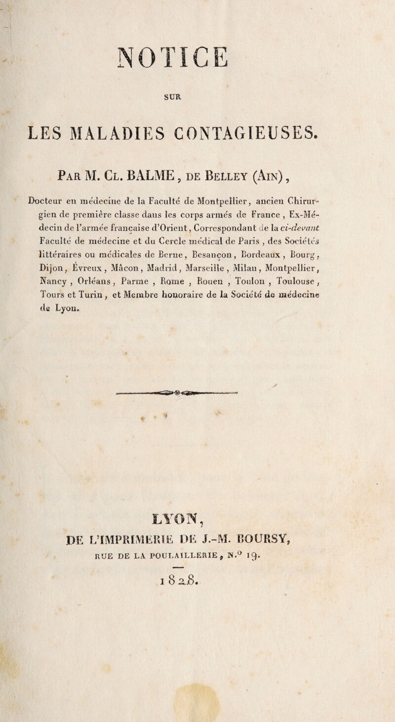 SUR LES MALADIES CONTAGIEUSES. Par M. Cl. BALME. de Belley (Ain) , Docteur en médecine de la Faculté de Montpellier, ancien Chirur¬ gien de première classe dans les corps armés de France , Ex-Mé¬ decin de l’armée française d’Orient, Correspondant de la ci-devant Faculté de médecine et du Cercle médical de Paris , des Sociétés littéraires ou médicales de Berne, Besancon, Bordeaux, Bourg, Dijon, Evreux, Mâcon, Madrid, Marseille, Milan, Montpellier, Nancy , Orléans , Parme , Rome , Rouen , Toulon , Toulouse , Tours et Turin, et Membre honoraire de la Société de médecine de Lyon. LYON, DE L’IMPRIMERIE DE J.-M. BOURSY, RUE DE LA POULAILLERIE, W.° 19. i 8 2,8.