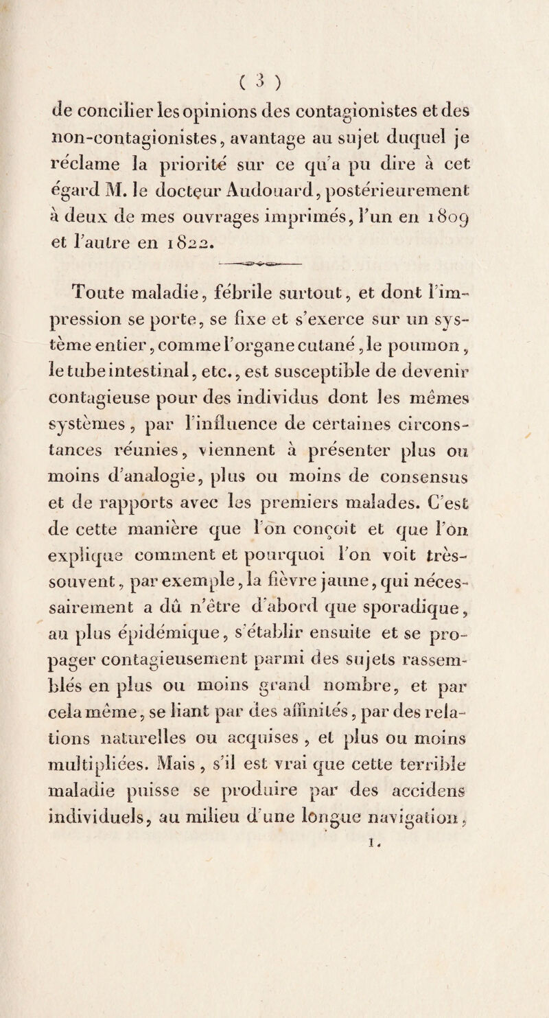 de concilier les opinions des contagionistes et des non-contagionistes, avantage au sujet duquel je reclame la priorité sur ce qu’a pu dire à cet egard M. le docteur Audouard, posterieurement à deux de mes ouvrages imprimés, l’un en 1809 et l'autre en 1822. Toute maladie, fébrile surtout, et dont 1Im¬ pression se porte, se fixe et s’exerce sur un sys¬ tème entier, comme l’organe cutané ,1e poumon, le tube intestinal, etc., est susceptible de devenir contagieuse pour des individus dont les mêmes systèmes, par l’influence de certaines circons¬ tances réunies, viennent à présenter plus ou moins d’analogie, plus ou moins de consensus et de rapports avec les premiers malades. C’est de cette manière que I on conçoit et que l’on explique comment et pourquoi Ton voit très- souvent , par exemple, la fièvre jaune, qui néces¬ sairement a du n’être d’abord que sporadique, au plus épidémique, s’établir ensuite et se pro¬ pager contagieusement parmi des sujets rassem¬ blés en plus ou moins grand nombre, et par cela même, se liant par des affinités, par des rela¬ tions naturelles ou acquises , et plus ou moins multipliées. Mais , s’il est vrai que cette terrible maladie puisse se produire par des accidens individuels, au milieu d une longue navigation. 1.