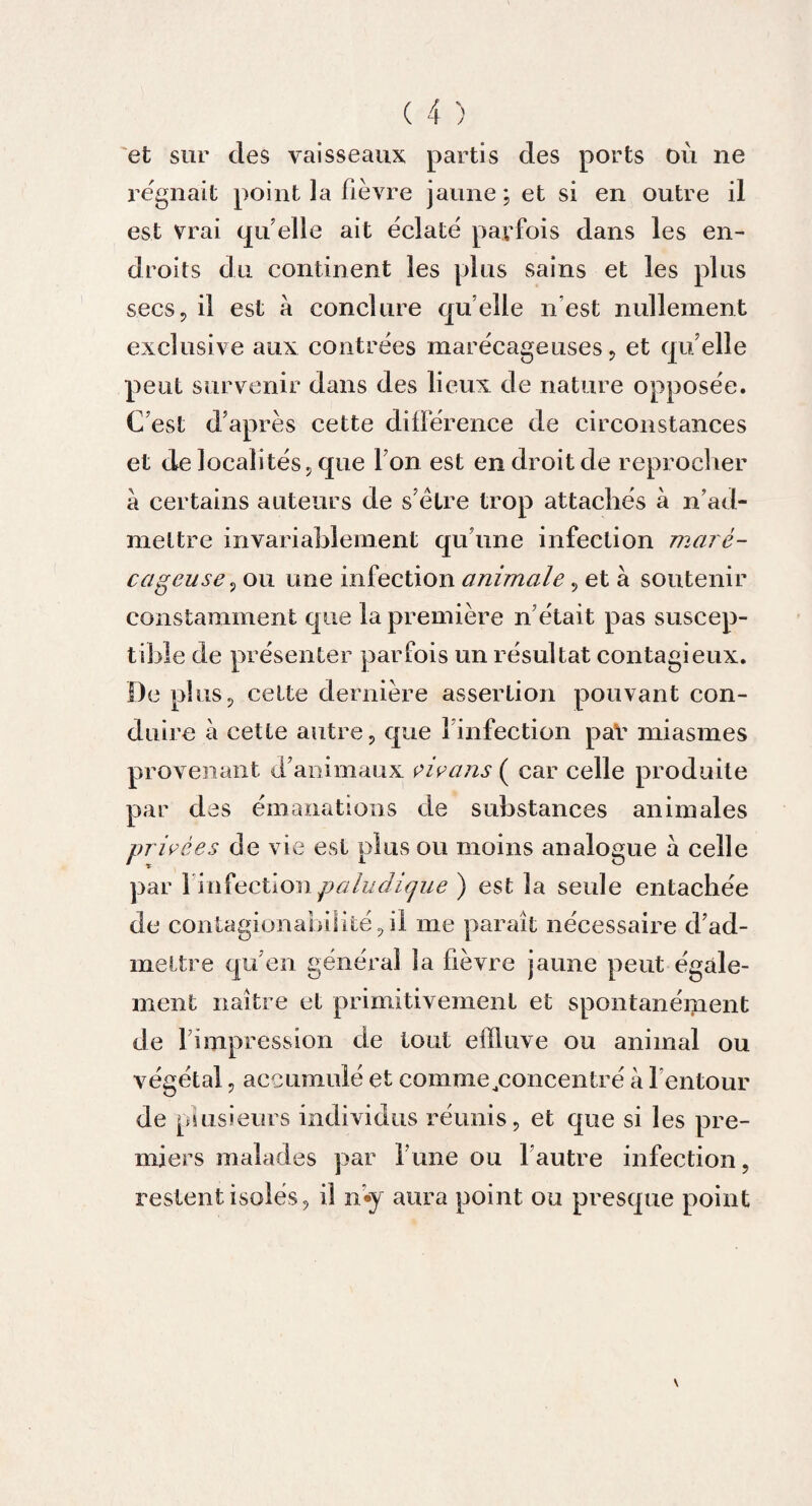 et sur des vaisseaux partis des ports où ne régnait point la fièvre jaune; et si en outre il est vrai quelle ait éclaté parfois dans les en¬ droits du continent les plus sains et les plus secs, il est à conclure quelle n’est nullement exclusive aux contrées marécageuses , et qu elle peut survenir dans des lieux de nature opposée. C’est d’après cette différence de circonstances et de localités, que Ton est en droit de reprocher a certains auteurs de s’ètre trop attachés à n’ad¬ mettre invariablement qu’une infection maré¬ cageuse , ou une infection animale, et à soutenir constamment que la première n’était pas suscep¬ tible de présenter parfois un résultat contagieux. De plus, celte dernière assertion pouvant con¬ duire à cette autre, que l’infection paV miasmes provenant d’animaux vivans ( car celle produite par des émanations de substances animales privées de vie est plus ou moins analogue à celle par 1'infection paludique ) est la seule entachée de contagionabüité, il me paraît nécessaire d’ad¬ mettre qu’en général la fièvre jaune peut égale¬ ment naître et primitivement et spontanément de l’impression de tout effluve ou animal ou végétal, accumulé et comme ..concentré à l’entour de plusieurs individus réunis, et que si les pre¬ miers malades par lune ou l’autre infection, restent isolés, il n’«y aura point ou presque point