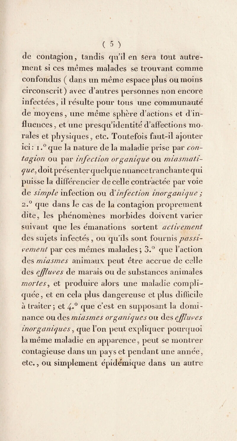 tle contagion, tandis qu’il en sera tout autre¬ ment si ces mêmes malades se trouvant comme confondus ( dans un même espace plus ou moins circonscrit ) avec d’autres personnes non encore infectées, il résulte pour tous une communauté de moyens, une même sphère d’actions et d’in¬ fluences 5 et une presqu’identité d’affections mo¬ rales et physiques, etc. Toutefois faut-il ajouter ici: i.°que la nature de la maladie prise par con¬ tagion ou par infection organique ou miasmati¬ que, doit présenter quelque nuance tranchante qui puisse la différencier de celle contractée par voie de simple infection ou d’infection inorganique ; 2.0 que dans le cas de la contagion proprement dite, les phénomènes morbides doivent varier suivant que les émanations sortent activement des sujets infectés , ou qu’ils sont fournis passi¬ vement par ces mêmes malades ; 3.° que faction des miasmes animaux peut être accrue de celle des effluves de marais ou de substances animales mortes, et produire alors une maladie compli¬ quée, et en cela plus dangereuse et plus difficile a traiter; et 4*° que c’est en supposant la domi¬ nance ou des miasmes organiques ou des effluves inorganiques, que l’on peut expliquer pourquoi la même maladie en apparence, peut se montrer contagieuse dans un pays et pendant une année, etc., ou simplement épidémique dans un autre