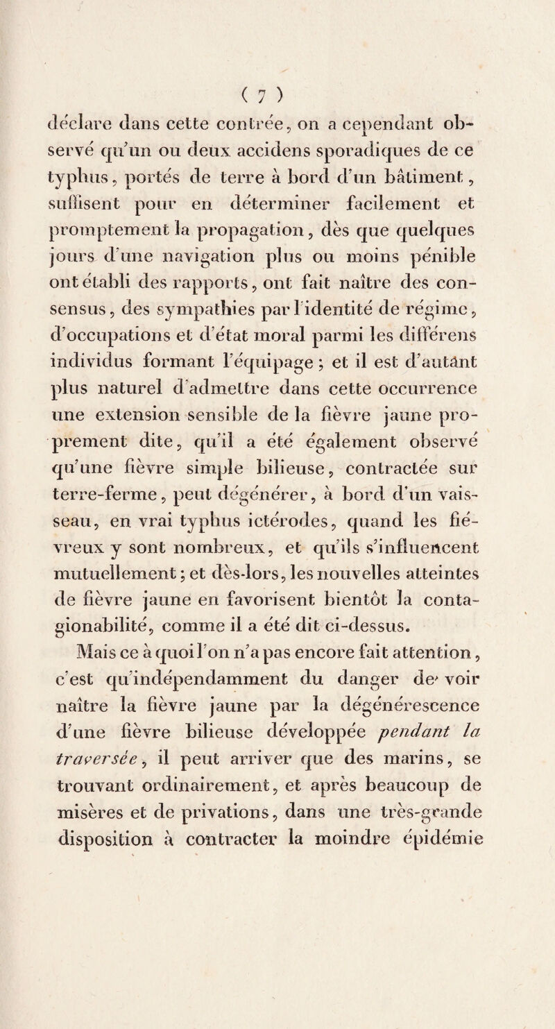 déclaré dans cette contrée, on a cependant ob¬ servé qu'un ou deux accidens sporadiques de ce typhus, portés de terre à bord d’un bâtiment, suffisent pour en déterminer facilement et promptement la propagation, dès que quelques jours d’une navigation plus ou moins pénible ont établi des rapports, ont fait naître des con¬ sensus, des sympathies pari identité de régime, d’occupations et d’état moral parmi les différens individus formant l’équipage ; et il est d’antânt plus naturel d admettre dans cette occurrence une extension sensible de la fièvre jaune pro¬ prement dite, qu’il a été également observé qu’une lièvre simple bilieuse, contractée sur terre-ferme, peut dégénérer, à bord d’un vais¬ seau, en vrai typhus ictérodes, quand les fié¬ vreux y sont nombreux, et qu’ils s’influencent mutuellement ; et dès-lors, les nouvelles atteintes de fièvre jaune en favorisent bientôt la conta- gionabilité, comme il a été dit ci-dessus. Mais ce à quoi I on n’a pas encore fait attention, c’est qu indépendamment du danger de^ voir naître la fièvre jaune par la dégénérescence d’une fièvre bilieuse développée pendant la traversée, il peut arriver que des marins, se trouvant ordinairement, et après beaucoup de misères et de privations, dans une très-grande disposition â contracter la moindre épidémie