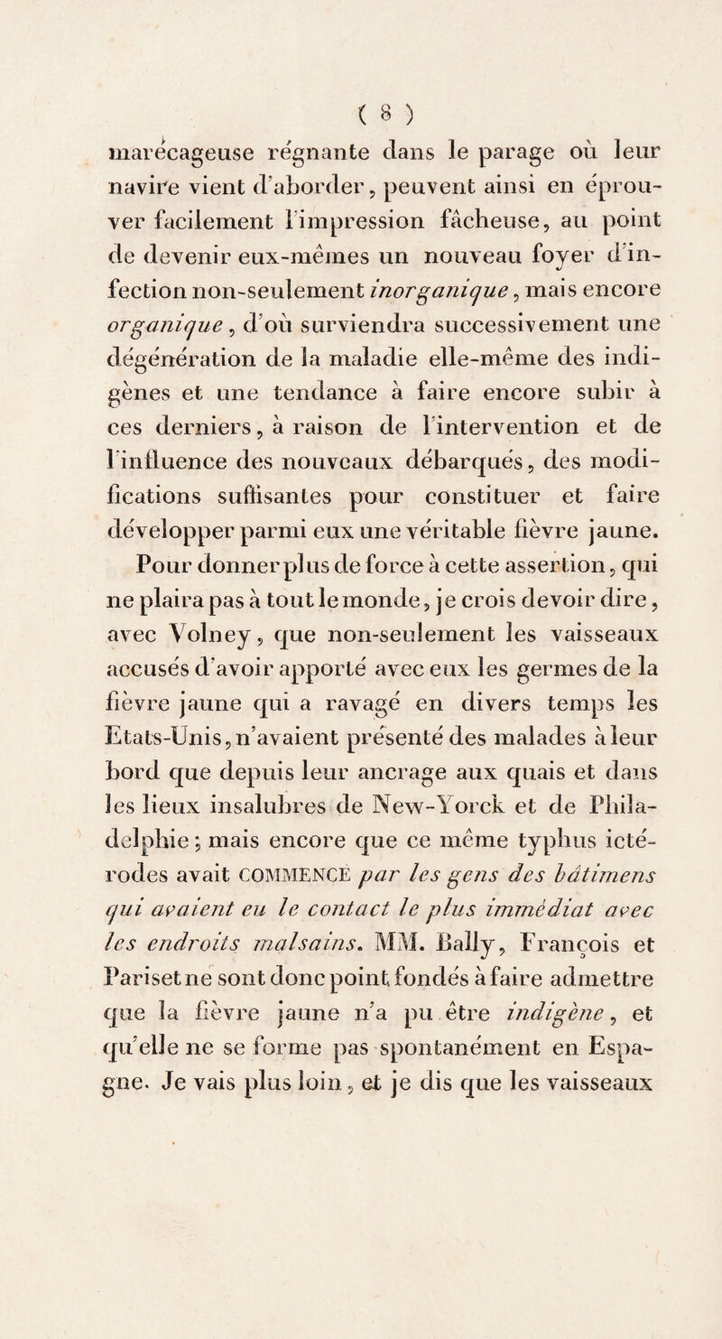 marécageuse régnante dans le parage où leur navire vient d’aborder, peuvent ainsi en éprou¬ ver facilement 1 impression fâcheuse, au point de devenir eux-mêmes un nouveau foyer d in¬ fection non-seulement inorganique, mais encore organique , d ou surviendra successivement une dégénération de la maladie elle-même des indi¬ gènes et une tendance à faire encore subir à ces derniers, à raison de l’intervention et de linûuence des nouveaux débarqués, des modi¬ fications suffisantes pour constituer et faire développer parmi eux une véritable fièvre jaune. Pour donner pi us de force à cette assertion, qui ne plaira pas à tout le monde, je crois devoir dire, avec Volney, que non-seulement les vaisseaux accusés d avoir apporté avec eux les germes de la fièvre jaune qui a ravagé en divers temps les Etats-Unis, n’avaient présenté des malades à leur bord que depuis leur ancrage aux quais et dans les lieux insalubres de New-Yorck et de Phila¬ delphie ; mais encore que ce même typhus icté- rodes avait COMMENCE par les gens des bâtimens qui avaient eu le contact le plus immédiat avec les endroits malsains. MM. Eally, François et Pariset ne sont donc point, fondés à faire admettre que la fièvre jaune n’a pu être indigène, et quelle ne se forme pas spontanément en Espa¬ gne. Je vais plus loin, et je dis que les vaisseaux