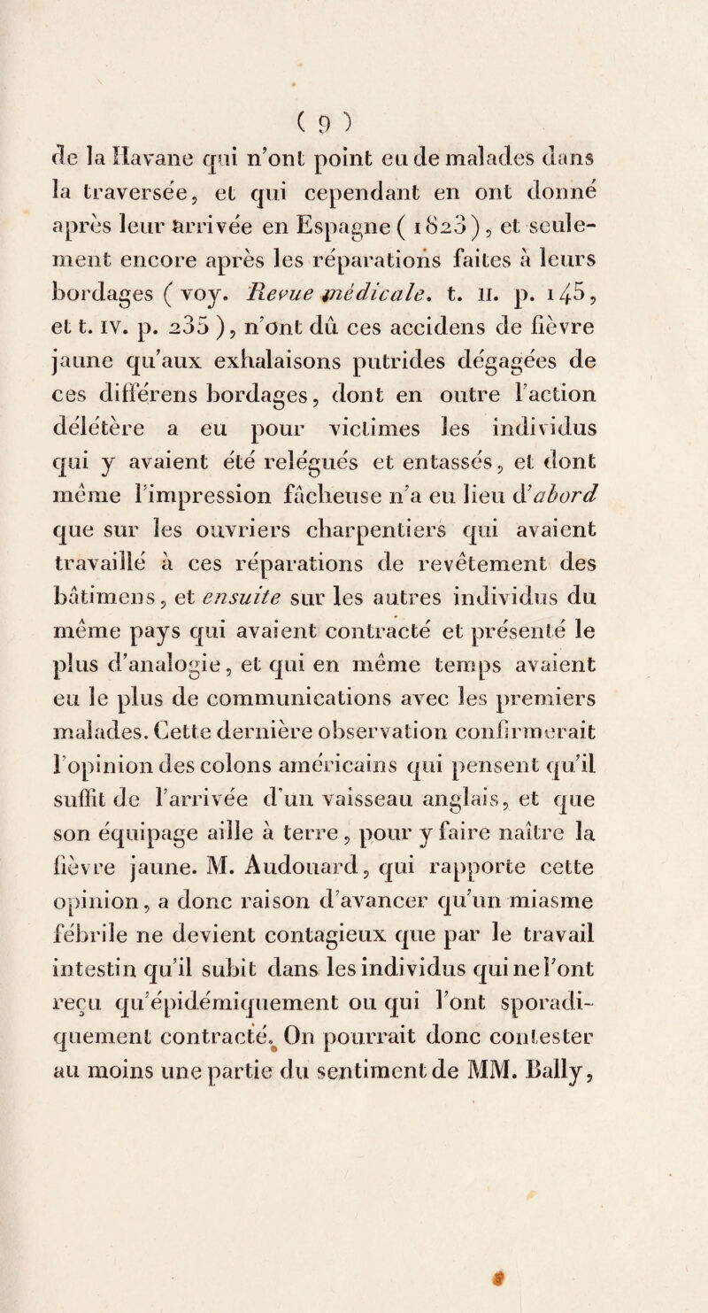 de la Havane qui n’ont point eu de malades dans la traversée, et qui cependant en ont donné après leur Arrivée en Espagne ( 1820) , et seule¬ ment encore après les réparations faites à leurs bordages ( voy. Revue médicale. t. il. p. 148 ? et t. iv. p. 235 ), n’ont dû ces accidens de fièvre jaune qu’aux exhalaisons putrides dégagées de ces différens bordages, dont en outre Faction délétère a eu pour victimes les individus qui y avaient été relégués et entassés, et dont meme Fimpression fâcheuse n’a eu lieu Sabord que sur les ouvriers charpentiers qui avaient travaillé à ces réparations de revêtement des batimens, et ensuite sur les autres individus du même pays qui avaient contracté et présenté le plus d’analogie, et qui en même temps avaient eu le plus de communications avec les premiers malades. Cette dernière observation confirmerait 1 opinion des colons américains qui pensent qu’il suffit de l’arrivée d’un vaisseau anglais, et que son équipage aille à terre, pour y faire naître la fièvre jaune. M. Audouard, qui rapporte cette opinion, a donc raison d avancer qu’un miasme fébrile ne devient contagieux que par le travail intestin qu’il subit dans les individus qui ne Font reçu qu’épidémiquement ou qui Font sporadi¬ quement contracté^ On pourrait donc contester au moins une partie du sentiment de MM. Bally, I