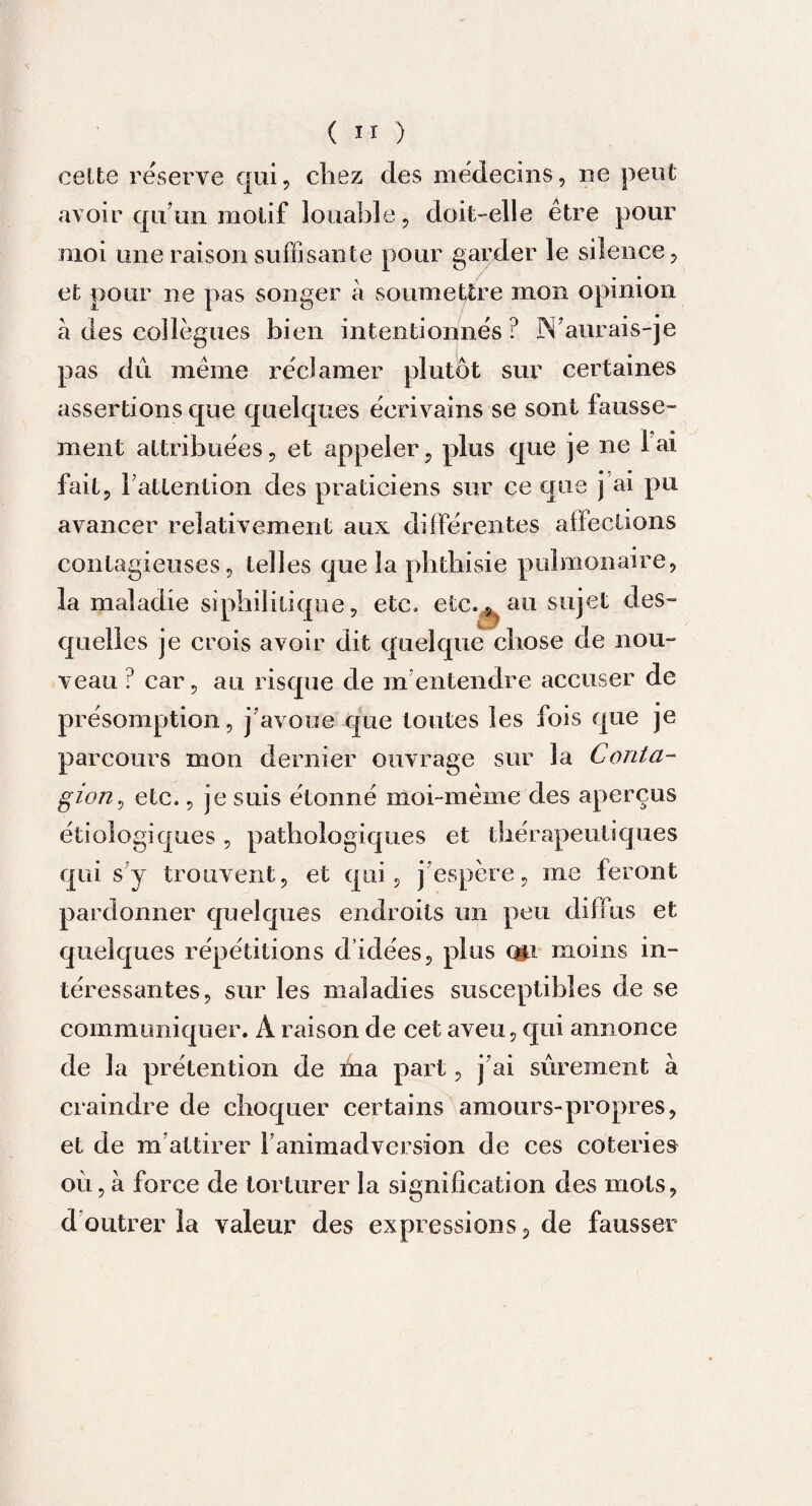 celte réserve qui, cirez des médecins, 11e peut avoir qu’un motif louable, doit-elle être pour moi une raison suffisante pour garder le silence, et pour ne pas songer à soumettre mon opinion à des collègues bien intentionnés ? IS aurais-je pas dû même réclamer plutôt sur certaines assertions que quelques écrivains se sont fausse¬ ment attribuées, et appeler, plus que je ne l'ai fait, Inattention des praticiens sur ce que j’ai pu avancer relativement aux différentes affections contagieuses, tell es que la phthisie pulmonaire, la maladie siphililique, etc, etc,, au sujet des¬ quelles je crois avoir dit quelque chose de nou¬ veau ? car, au risque de m entendre accuser de présomption, j’avoue que toutes les fois que je parcours mon dernier ouvrage sur la Conta¬ gion, etc,, je suis étonné moi-même des aperçus étiologiques, pathologiques et thérapeutiques qui s’y trouvent, et qui, j espère, me feront pardonner quelques endroits un peu diffus et quelques répétitions d’idées, plus (fti moins in¬ téressantes, sur les maladies susceptibles de se communiquer. A raison de cet aveu, qui annonce de la prétention de ma part, j’ai sûrement à craindre de choquer certains amours-propres, et de m’attirer l’animadversion de ces coteries où, à force de torturer la signification devS mots, d outrer la valeur des expressions, de fausser