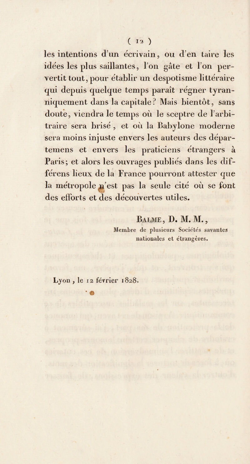 les intentions dun écrivain, ou d’en taire les idées les plus saillantes, Ton gâte et Ton per¬ vertit tout, pour établir un despotisme littéraire qui depuis quelque temps paraît régner tyran¬ niquement dans la capitale? Mais bientôt, sans doute, viendra le temps où le sceptre de l’arbi¬ traire sera brisé , et où la Babylone moderne sera moins injuste envers les auteurs des dépar- temens et envers les praticiens étrangers à Paris; et alors les ouvrages publiés dans les dif- férens lieux de la France pourront attester que la métropole n est pas la seule cité où se font des efforts et des découvertes utiles. Balme, D. M. M., Membre de plusieurs Sociétés savantes nationales et étrangères.