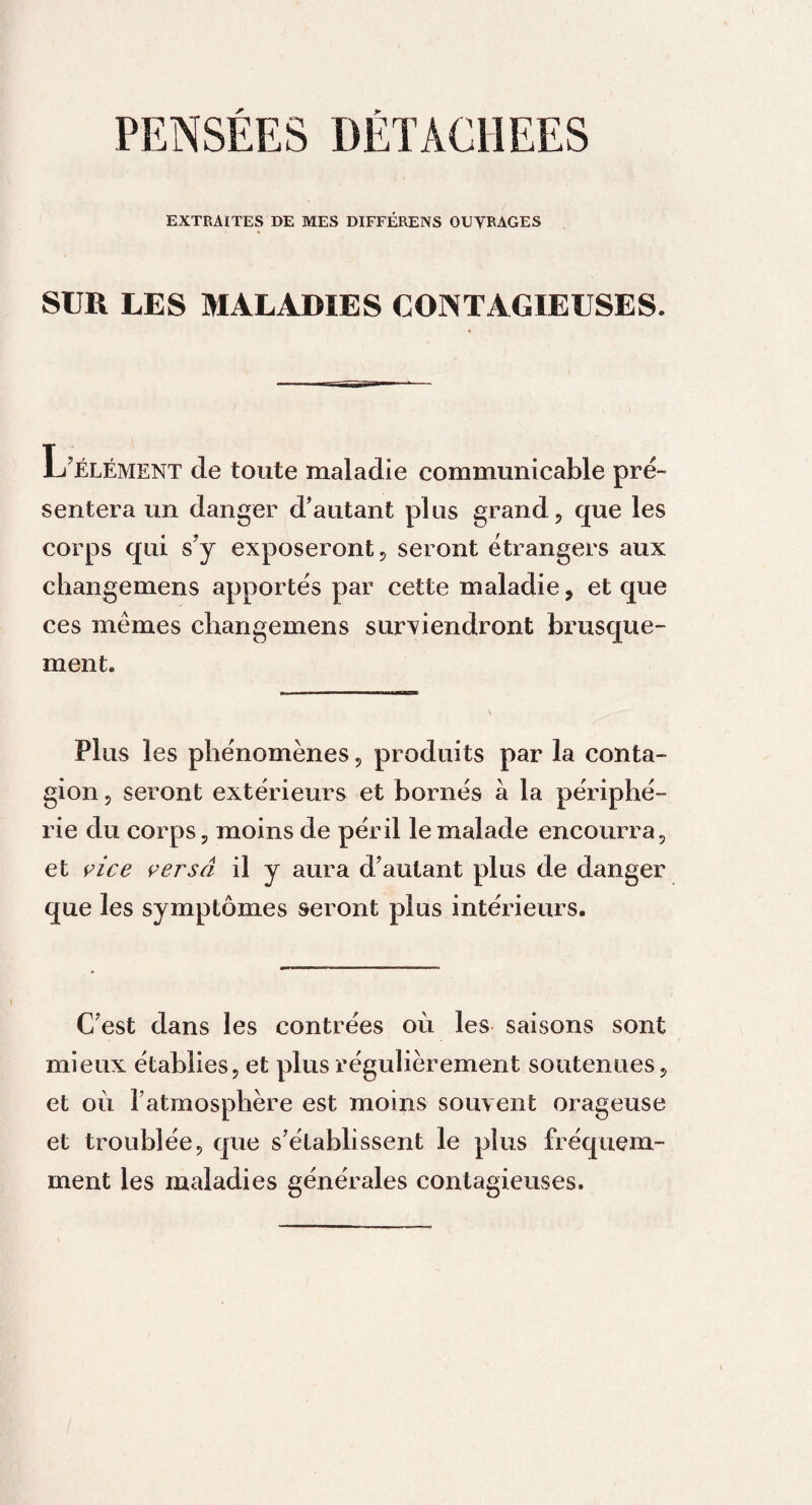 PENSEES DETACHEES EXTRAITES DE MES DIFFÉRENS OUVRAGES SUR LES MALADIES CONTAGIEUSES. L'élément de toute maladie communicable pré¬ sentera un danger d’autant plus grand, que les corps qui s'y exposeront, seront étrangers aux changemens apportés par cette maladie, et que ces mêmes changemens surviendront brusque¬ ment. Plus les phénomènes, produits par la conta¬ gion , seront extérieurs et bornés à la périphé¬ rie du corps, moins de péril le malade encourra, et vice versa il y aura d'autant plus de danger que les symptômes seront plus intérieurs. C'est dans les contrées où les saisons sont mieux établies, et plus régulièrement soutenues, et où l'atmosphère est moins souvent orageuse et troublée, que s’établissent le plus fréquem¬ ment les maladies générales contagieuses.