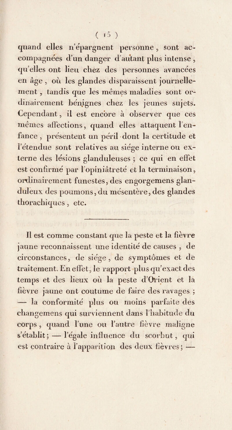 quand elles n épargnent personne , sont ac¬ compagnées d’un danger d’autant plus intense , qu elles ont lieu chez des personnes avancées en âge , ou les glandes disparaissent journelle¬ ment , tandis que les memes maladies sont or¬ dinairement bénignes chez les jeunes sujets. Cependant , il est encore à observer que ces memes affections, quand elles attaquent l'en¬ fance , présentent un péril dont la certitude et l’étendue sont relatives au siège interne ou ex¬ terne des lésions glanduleuses ; ce qui en effet est confirmé par 1 opiniâtreté et la terminaison, ordinairement funestes, des engorgemens glan¬ duleux des poumons, du mésentère, des glandes thorachiques, etc. Il est comme constant que la peste et la fièvre jaune reconnaissent une identité de causes , de circonstances, de siège , de symptômes et dé traitement. En effet, le rapport plus qu’exact des temps et des lieux où la peste d’Ovient et la fièvre jaune ont coutume de faire des ravages ; — la conformité plus ou moins parfaite des changemens qui surviennent dans 1 habitude du corps , quand l’une ou l’autre fièvre maligne s’établit; — l’égale influence du scorbut, qui est contraire à l’apparition des deux fièvres ; —