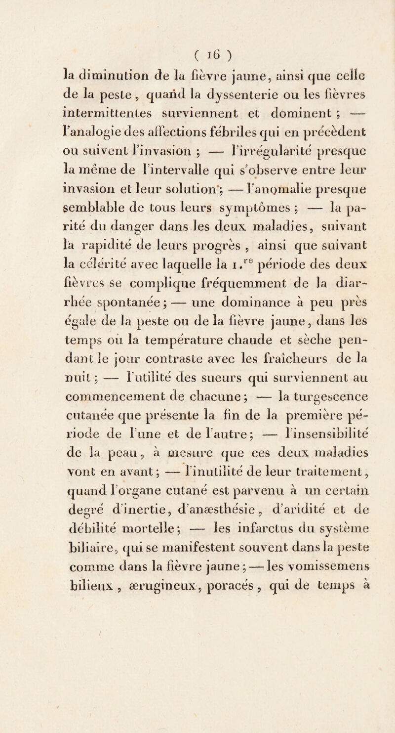 la diminution de la fièvre jaune, ainsi que celle de la peste , quand la dyssenterie ou les fièvres intermittentes surviennent et dominent ; — l'analogie des affections fébriles qui en précèdent ou suivent l'invasion ; — l'irrégularité presque la meme de 1 intervalle qui s'observe entre leur invasion et leur solution'; — l'anomalie presque semblable de tous leurs symptômes ; — la pa¬ rité du danger dans les deux, maladies, suivant la rapidité de leurs progrès , ainsi que suivant la céî érité avec laquelle la i.re période des deux fié vres se complique fréquemment de la diar¬ rhée spontanée; — une dominance à peu près égale de la peste ou de la fièvre jaune, dans les temps ou la température chaude et sèche pen¬ dant le jour contraste avec les fraîcheurs de la nuit ; — futilité des sueurs qui surviennent au commencement de chacune ; — la turgescence cutanée que présente la fin de la première pé¬ riode de lune et de 1 autre; — 1 insensibilité de la peau, à mesure que ces deux maladies vont en avant; — l'inutilité de leur traitement, quand 1 organe cutané est parvenu à un certain degré d inertie, d anæsthésie , d’aridité et de débilité mortelle; — les infarctus du système biliaire, qui se manifestent souvent dans la peste comme dans la fièvre jaune; — les vomissemens bilieux , ærugineux, poracés, qui de temps à (