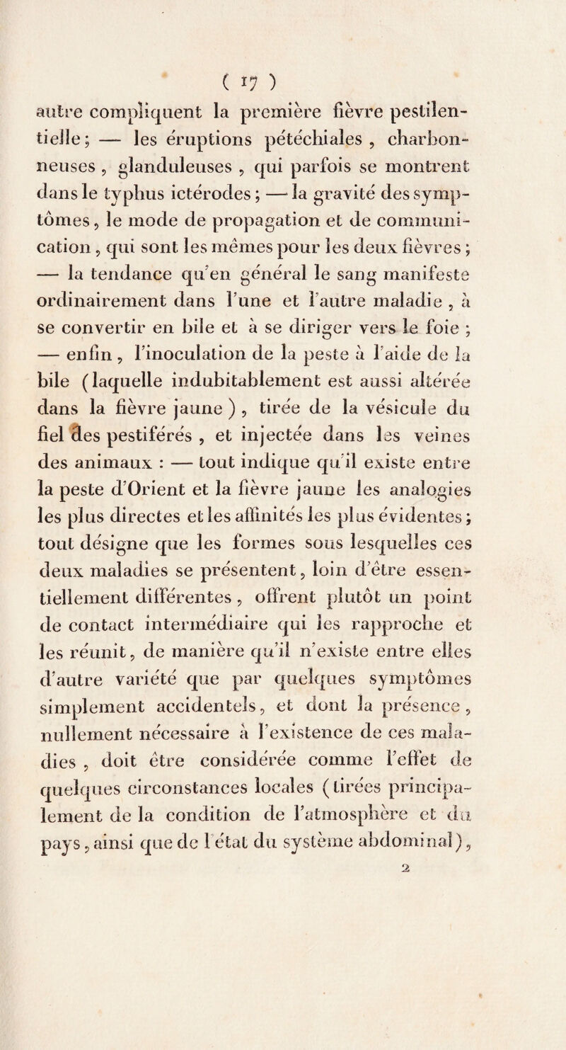 ( î? ) autre compliquent la première fièvre pestilen¬ tielle; — les éruptions pétéchiales, charbon¬ neuses , glanduleuses , qui parfois se montrent dans le typhus ictérodes ; — la gravité des symp¬ tômes , le mode de propagation et de communi¬ cation 9 qui sont les mêmes pour les deux fièvres ; — la tendance qu’ en général le sang manifeste ordinairement dans fune et 1 autre maladie , à se convertir en hile et à se diriger vers le foie ; — enfin, finoculation de la peste à l aide de la bile (laquelle indubitablement est aussi altérée dans la fièvre jaune ) , tirée de la vésicule du fiel des pestiférés , et injectée dans les veines des animaux : — tout indique qu il existe entre la peste d’Orient et la fièvre jaune les analogies les plus directes et les affinités les plus évidentes ; tout désigne que les formes sous lesquelles ces deux maladies se présentent, loin d'être essen¬ tiellement différentes, offrent plutôt un point de contact intermédiaire qui les rapproche et les réunit, de manière qu’il n’existe entre elles d’autre variété que par quelques symptômes simplement accidentels, et dont la présence, nullement nécessaire à l’existence de ces mala¬ dies , doit être considérée comme l’effet de quelques circonstances locales (lirées principa¬ lement de la condition de l’atmosphère et du pays, ainsi que de 1 étal du système abdominal),