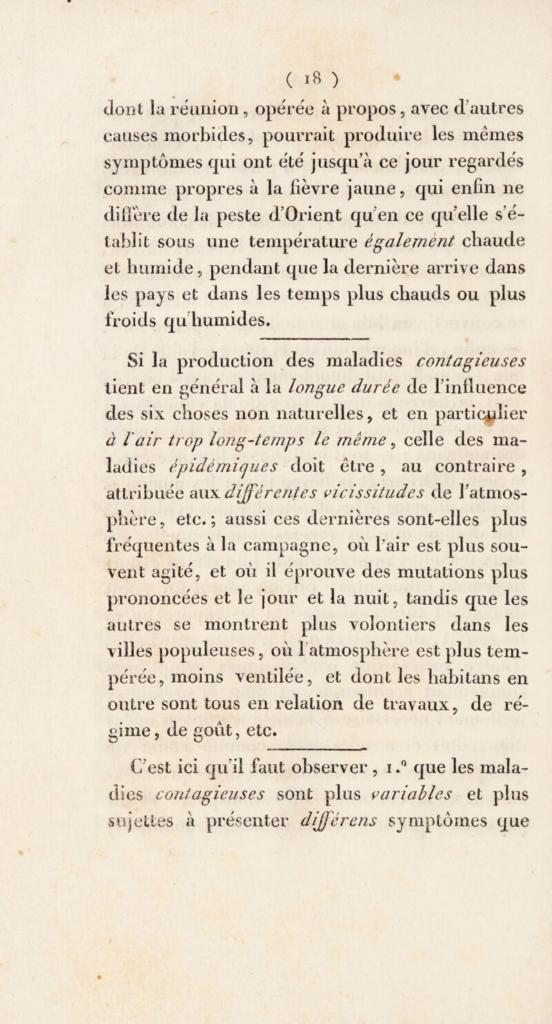 dont la réunion, opérée à propos, avec d autres causes morbides, pourrait produire les mêmes symptômes qui ont été jusqu’à ce jour regardés comme propres à la fièvre jaune, qui enfin ne diffère de la peste d’Orient qu en ce qu’elle s’é¬ tablit sous une température également chaude et humide, pendant que la dernière arrive dans les pays et dans les temps plus chauds ou plus froids qu humides. Si la production des maladies contagieuses tient en général à la longue durée de l’influence des six choses non naturelles, et en particulier à l air trop long-temps le même, celle des ma¬ ladies épidémiques doit être , au contraire , attribuée au^différentes vicissitudes de l’atmos¬ phère, etc.; aussi ces dernières sont-elles plus fréquentes à la campagne, où l’air est plus sou¬ vent agité, et où il éprouve des mutations plus prononcées et le jour et la nuit, tandis que les autres se montrent plus volontiers dans les villes populeuses, où l’atmosphère est plus tem¬ pérée, moins ventilée, et dont les habitans en outre sont tous en relation de travaux, de ré¬ gime, de goût, etc. C’est ici qu’il faut observer , i.° que les mala¬ dies contagieuses sont plus variables et plus sujettes à présenter différons symptômes que