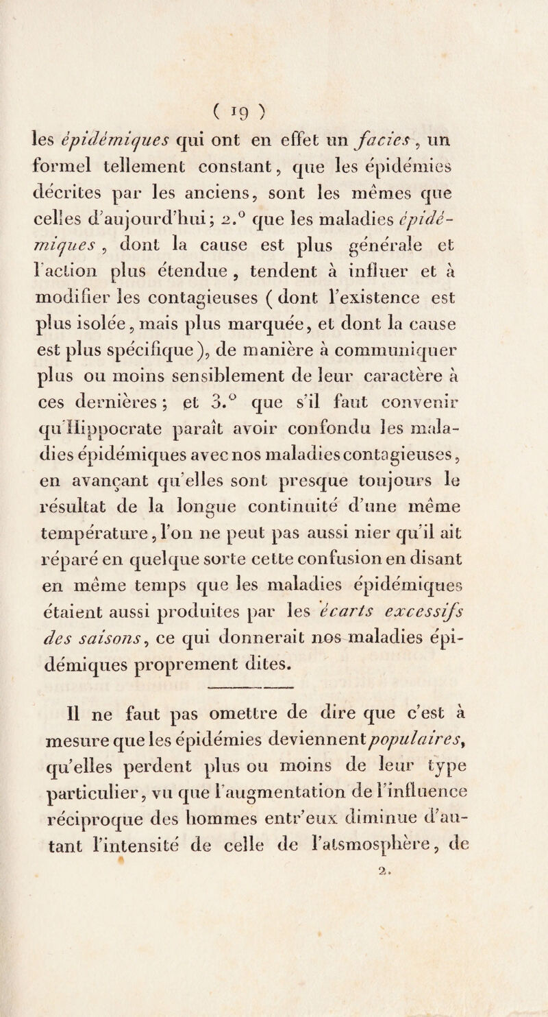 les épidémiques qui ont en effet un faciès, un formel tellement constant, que les épidémies décrites par les anciens, sont les memes que celles d'aujourd'hui; 2.0 que les maladies épidé¬ miques , dont la cause est plus générale et l’action plus étendue , tendent à influer et à modifier les contagieuses ( dont l’existence est plus isolée, mais plus marquée, et dont la cause est plus spécifique), de manière à communiquer plus ou moins sensiblement de leur caractère à ces dernières ; et 3.° que s’il faut convenir qu Hippocrate parait avoir confondu les mala¬ dies épidémiques avec nos maladies contagieuses, en avançant qu elles sont presque toujours le résultat de la longue continuité d’une même température, l’on ne peut pas aussi nier qu’il ait réparé en quelque sorte cette confusion en disant en même temps que les maladies épidémiques étaient aussi produites par les écarts excessifs des saisons, ce qui donnerait nos maladies épi¬ démiques proprement dites. Il ne faut pas omettre de dire que c’est à mesure que les épidémies àQ\iexment populaires, quelles perdent plus ou moins de leur type particulier, vu que l’augmentation de l’influence réciproque des hommes entr’eux diminue d’au¬ tant l’intensité de celle de l’atsmospliere, de