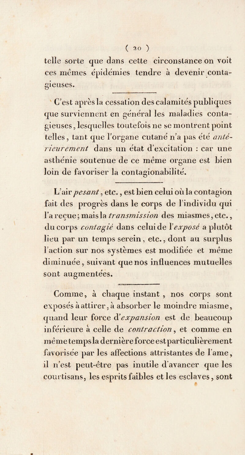 ( 50 ) telle sorte que dans cette circonstance on voit ces memes épidémies tendre à devenir conta¬ gieuses. C'est après la cessation des calamités publiques que surviennent en général les maladies conta¬ gieuses , lesquelles toutefois ne se montrent point telles, tant que l'organe cutané n'a pas été anté¬ rieurement dans un état d’excitation : car une asthénie soutenue de ce meme organe est bien loin de favoriser la contagionabilité. L'air pesant, etc., est bien celui où la contagion fait des progrès dans le corps de l'individu qui l’a reçue ; mais la transmission des miasmes, etc. , du corps contagié dans celui de Xexposé a plutôt lieu par un temps serein, etc., dont au surplus f action sur nos systèmes est modifiée et meme diminuée, suivant que nos influences mutuelles sont augmentées. Comme, à chaque instant , nos corps sont exposés à attirer, à absorber le moindre miasme, quand leur force àé expansion est de beaucoup inférieure à celle de contraction, et comme en même temps la dernière force est particulièrement favorisée par les affections attristantes de l ame, il n’est peut-être pas inutile d avancer que les courtisans, les esprits faibles et les esclaves, sont