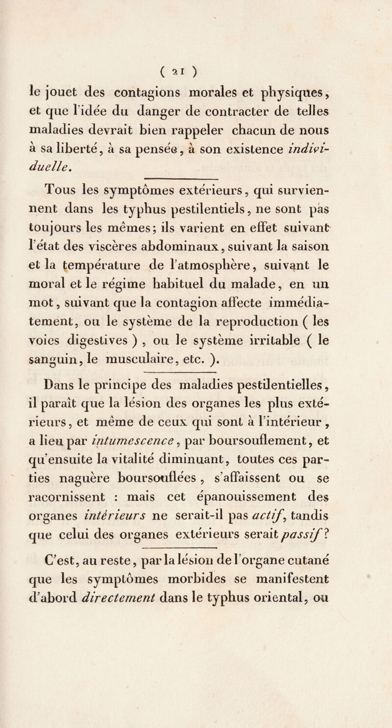 le jouet des contagions morales et physiques, et que l idée du danger de contracter de telles maladies devrait bien rappeler chacun de nous à sa liberté, à sa pensée, à son existence indivi¬ duelle. Tous les symptômes extérieurs, qui survien¬ nent dans les typhus pestilentiels, ne sont pas toujours les mêmes; ils varient en effet suivant 1 état des viscères abdominaux, suivant la saison et la température de l'atmosphère, suivant le moral et le régime habituel du malade, en un mot, suivant que la contagion affecte immédia¬ tement, ou le système de la reproduction ( les voies digestives ) , ou le système irritable ( le sanguin, le musculaire, etc. ). Dans le principe des maladies pestilentielles, il paraît que la lésion des organes les plus exté¬ rieurs, et même de ceux qui sont à l’intérieur , a lieu par intumescence, par boursouflement, et qu’ensuite la vitalité diminuant, toutes ces par¬ ties naguère boursouflées , s affaissent ou se racornissent : mais cet épanouissement des organes intérieurs ne serait-il pas actifs tandis que celui des organes extérieurs serait passif ï C'est, au reste, par la lésion de l’organe cutané que les symptômes morbides se manifestent d’abord directement dans le typhus oriental, ou