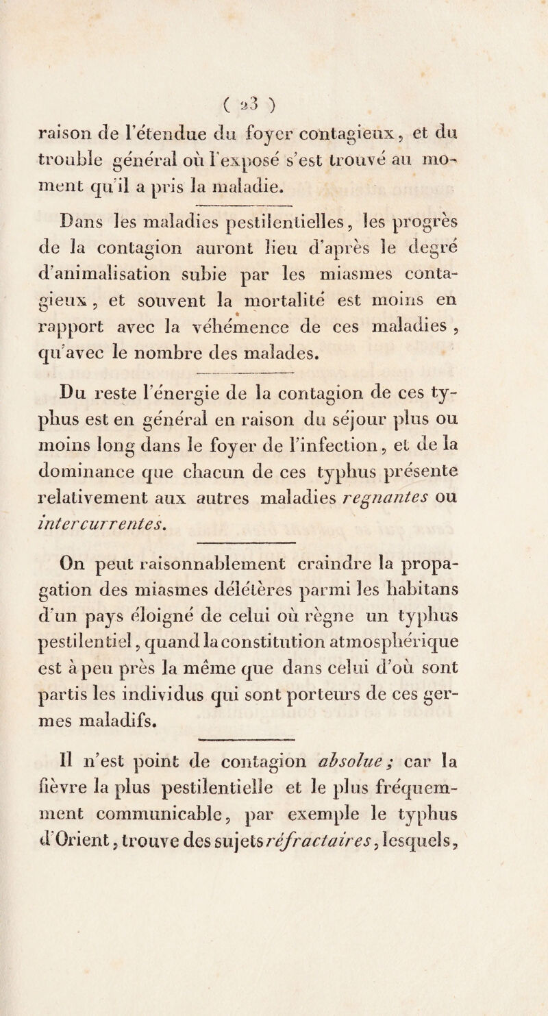 ( *3 ) raison de l’étendue du foyer contagieux, et du trouble général où l'exposé s’est trouvé au mo¬ ment qu il a pris la maladie. Dans les maladies pestilentielles, les progrès de la contagion auront lieu d’après le degré cl animalisation subie par les miasmes conta¬ gieux , et souvent la mortalité est moins en rapport avec la véhémence de ces maladies , qu’avec le nombre des malades. Du reste l’énergie de la contagion de ces ty¬ phus est en général en raison du séjour plus ou moins long dans le foyer de l’infection, et de la dominance que chacun de ces typhus présente relativement aux autres maladies régnantes ou intercurrentes. On peut raisonnablement craindre la propa¬ gation des miasmes délétères parmi les habitans d’un pays éloigné de celui où règne un typhus pestilentiel, quand la constitution atmosphérique est à peu près la même que dans celui d’où sont partis les individus qui sont porteurs de ces ger¬ mes maladifs. Il n’est point de contagion absolue ; car la fièvre la plus pestilentielle et le plus fréquem¬ ment communicable, par exemple le typhus d’Orient, trouve des sujets réfractaires ^ lesquels.