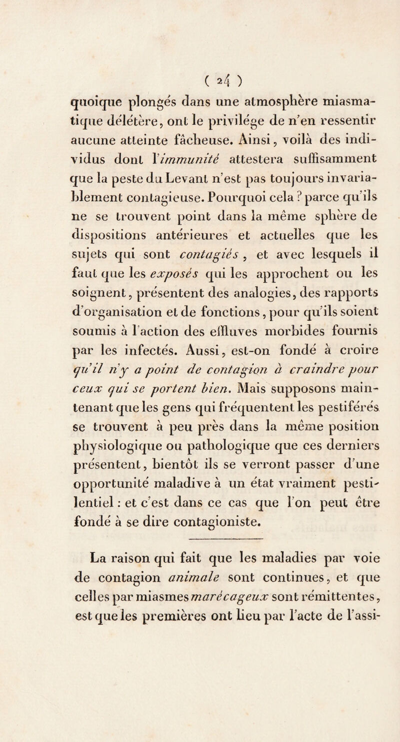 ( *4 ) quoique plongés dans une atmosphère miasma¬ tique délétère ? ont le privilège de n’en ressentir aucune atteinte fâcheuse. Ainsi, voilà des indi¬ vidus dont Ximmunité attestera suffisamment que la peste du Levant n’est pas toujours invaria¬ blement contagieuse. Pourquoi cela ? parce qu’ils ne se trouvent point dans la même sphère de dispositions antérieures et actuelles que les sujets qui sont contagiès , et avec lesquels il faut que les exposés qui les approchent ou les soignent, présentent des analogies, des rapports d’organisation et de fonctions, pour qu’ils soient soumis à faction des effluves morbides fournis par les infectés. Aussi, est-on fondé à croire quil ri y a point de contagion à craindre pour ceux qui se portent bien. Mais supposons main¬ tenant que les gens qui fréquentent les pestiférés se trouvent à peu près dans la même position physiologique ou pathologique que ces derniers présentent, bientôt ils se verront passer d’une opportunité maladive à un état vraiment pestL lentiel : et c’est dans ce cas que I on peut être fondé à se dire contagioniste. La raison qui fait que les maladies par voie de contagion animale sont continues, et que ceïî es par miasmes marécageux sont rémittentes, est que les premières ont heu par l’acte de fassi-