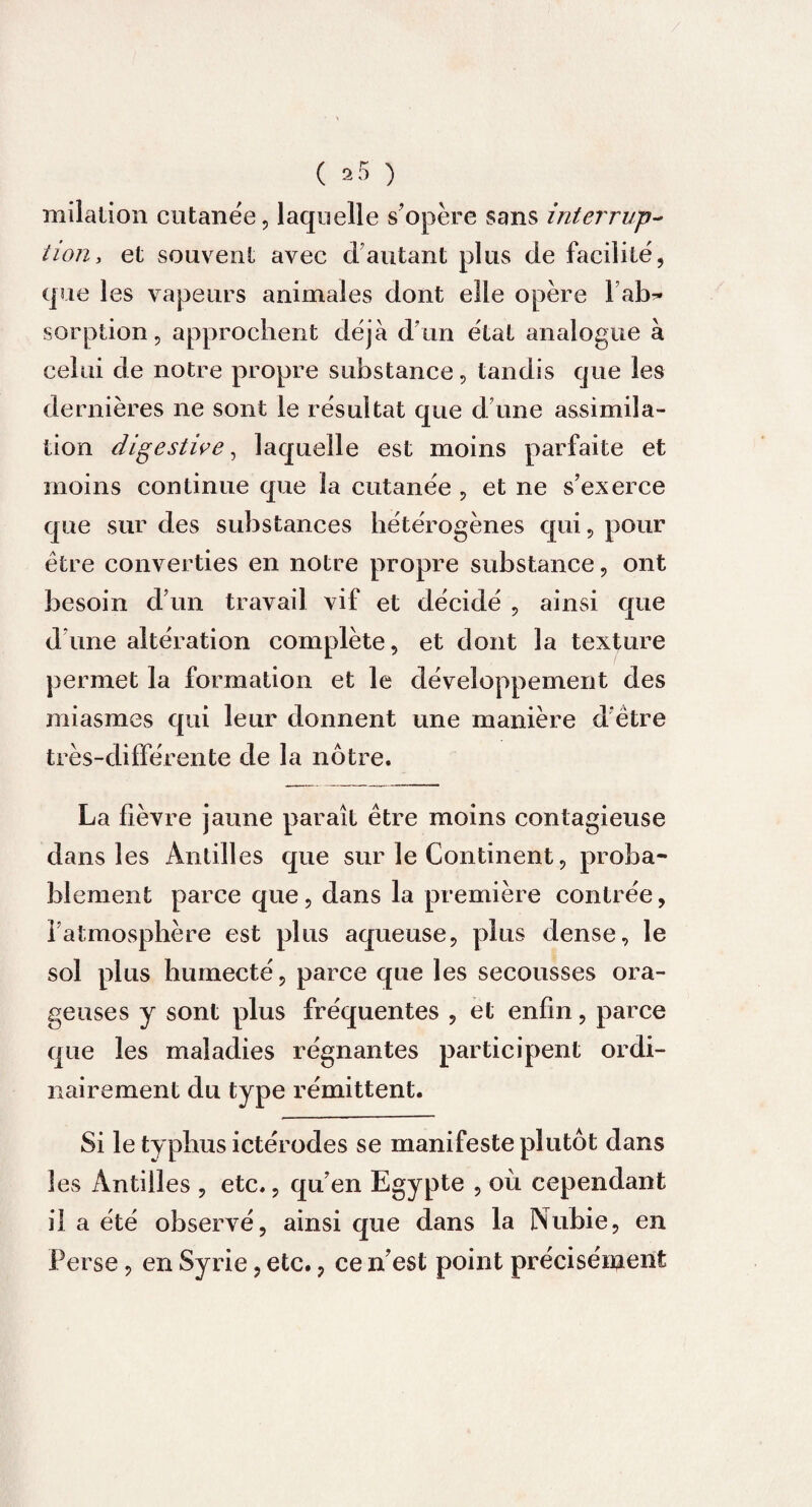 milation cutanée, laquelle s’opère sans interrup¬ tion* et souvent avec d’autant plus de facilite, que les vapeurs animales dont elle opère l’ab¬ sorption, approchent déjà d’un état analogue à celui de notre propre substance, tandis que les dernières ne sont le résultat que d’une assimila¬ tion digestive, laquelle est moins parfaite et moins continue que la cutanée , et ne s’exerce que sur des substances hétérogènes qui, pour être converties en notre propre substance, ont besoin d’un travail vif et décidé , ainsi que d’une altération complète, et dont la texture permet la formation et le développement des miasmes qui leur donnent une manière d être très-différente de la nôtre. La lièvre jaune paraît être moins contagieuse dans les Antilles que sur le Continent, proba¬ blement parce que, dans la première contrée, l’atmosphère est plus aqueuse, plus dense, le sol plus humecté, parce que les secousses ora¬ geuses y sont plus fréquentes , et enfin, parce que les maladies régnantes participent ordi¬ nairement du type rémittent. Si le typhus ictérodes se manifeste plutôt dans les Antilles , etc., qu’en Egypte , où cependant il a été observé, ainsi que dans la Nubie, en Perse, en Syrie, etc., ce n’est point précisément