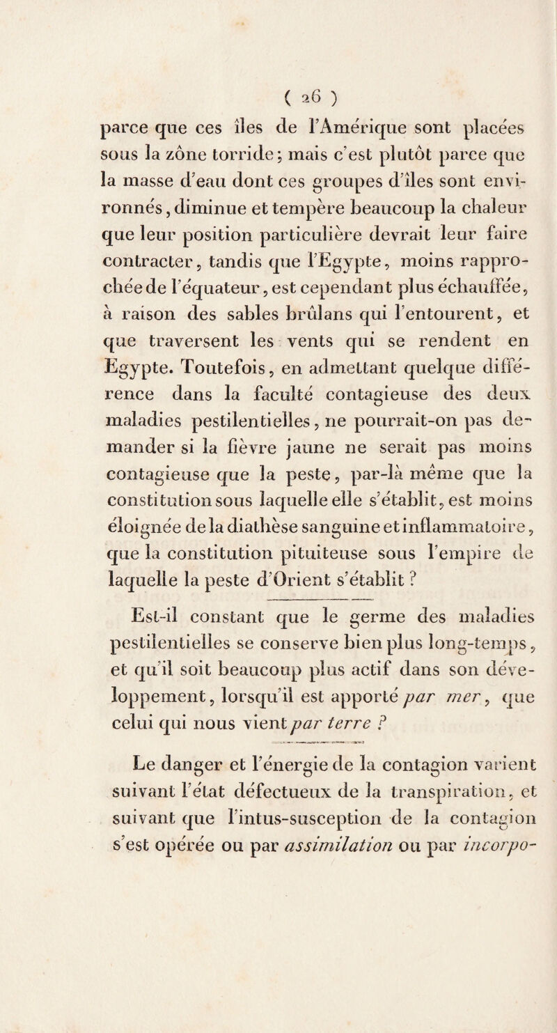 parce que ces îles de l’Amérique sont placées sous la zone torride; mais c’est plutôt parce que la masse d’eau dont ces groupes d’îles sont envi¬ ronnés , diminue et tempère beaucoup la chaleur que leur position particulière devrait leur faire contracter, tandis que l’Egypte, moins rappro¬ chée de l’équateur, est cependant plus échauffée, à raison des sables brûlans qui l’entourent, et que traversent les vents qui se rendent en Egypte. Toutefois, en admettant quelque diffé¬ rence dans la faculté contagieuse des deux maladies pestilentielles, ne pourrait-on pas de-* mander si la fièvre jaune ne serait pas moins contagieuse que la peste, par-là meme que la constitution sous laquelle elle s’établit, est moins éloignée delà diathèse sanguine et inflammatoire, que la constitution pituiteuse sous l’empire de laquelle la peste d’Orient s’établit ? Est-il constant que le germe des maladies pestilentielles se conserve bien plus long-temps, et qu il soit beaucoup plus actif dans son déve¬ loppement , lorsqu’il est apporté par mer, que celui qui nous vient par terre F Le danger et l’énergie de la contagion varient suivant l’état défectueux de la transpiration, et suivant que l intus-susception de la contagion s’est opérée ou par assimilation ou par incorpo-