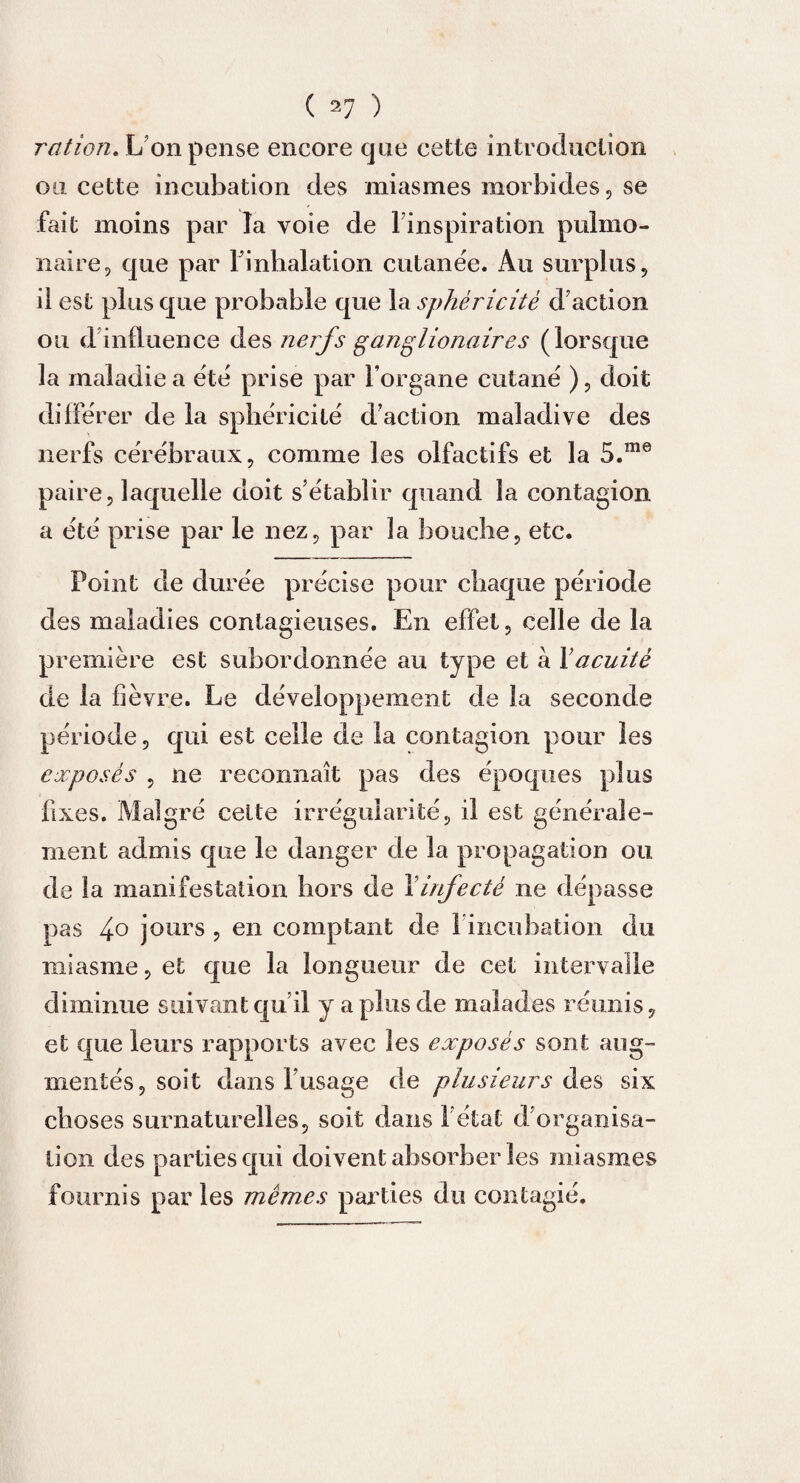 ration. L’on pense encore que cette introduction ou cette incubation des miasmes morbides, se fait moins par la voie de l’inspiration pulmo¬ naire, que par l’inhalation cutanée. Au surplus, il est plus que probable que la sphéricité d’action ou d influence des nerfs ganglionaires (lorsque la maladie a été prise par l’organe cutané ), doit différer de la sphéricité d’action maladive des nerfs cérébraux, comme les olfactifs et la 5.me paire, laquelle doit s’établir quand la contagion a été prise par le nez, par la bouche, etc. Point de durée précise pour chaque période des maladies contagieuses. En effet, celle de la première est subordonnée au type et à Xacuité de la fièvre. Le développement de la seconde période, qui est celle de la contagion pour les exposés , ne reconnaît pas des époques plus fixes. Malgré celte irrégularité, il est générale¬ ment admis que le danger de la propagation ou de la manifestation hors de Xinfecté ne dépasse pas 4° jours , en comptant de 1 incubation du miasme, et que la longueur de cet intervalle diminue suivant qu’il y a plus de malades réunis, et que leurs rapports avec les exposés sont aug¬ mentés, soit dans l’usage de plusieurs éïos six choses surnaturelles, soit dans l’état d’organisa¬ tion des parties qui doivent absorber les miasmes fournis par les mêmes parties du contagié.