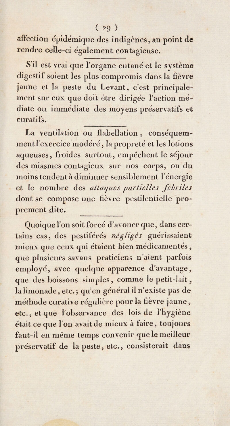 ( *9 ) affection e'pidémique des indigènes,au point de rendre celle-ci egalement contagieuse. S’il est vrai que l’organe cutané et le système digestif soient les plus compromis dans la fièvre jaune et la peste du Levant, c’est principale¬ ment sur eux que doit être dirigée l’action mé¬ diate ou immédiate des moyens préservatifs et curatifs. La ventilation ou flabellation , conséquem¬ ment l’exercice modéré, la propreté et les lotions aqueuses, froides surtout, empêchent le séjour des miasmes contagieux sur nos corps, ou du moins tendent à diminuer sensiblement l’énergie et le nombre des attaques partielles fébriles dont se compose une fièvre pestilentielle pro¬ prement dite. Quoique l’on soi t forcé d’avouer que, dans cer¬ tains cas, des pestiférés négligés guérissaient mieux que ceux qui étaient bien médicamentés, que plusieurs savans praticiens n aient parfois employé, avec quelque apparence davantage, que des boissons simples, comme le petiL- lait, la limonade, etc. ; qu’en général il n’existe pas de méthode curative régulière pour la fièvre jaune, etc., et que l’observance des lois de 1 hygiène était ce que Ton avait de mieux à faire, toujours faut-il en même temps convenir que le meilleur préservatif de la peste, etc., consisterait dans