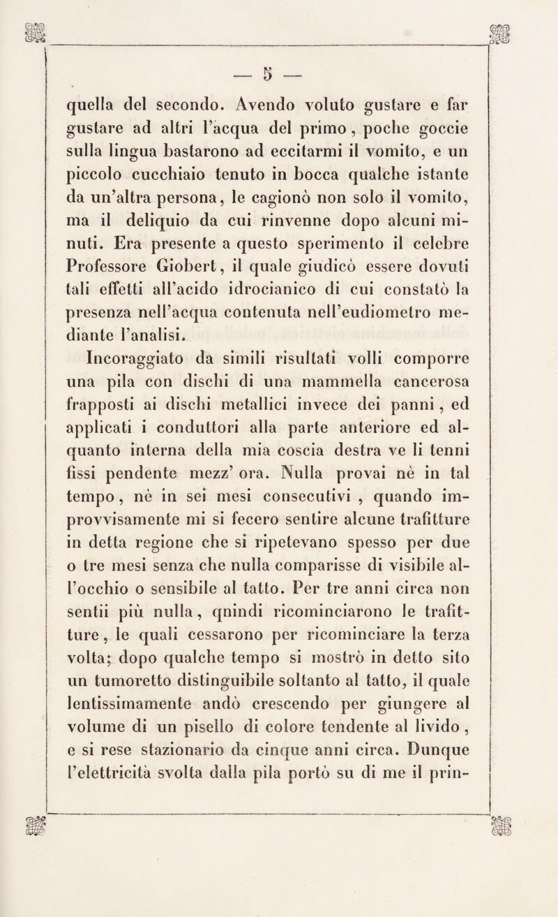 quella del secondo. Avendo voluto gustare e far gustare ad altri l’acqua del primo , poche goccie sulla lingua bastarono ad eccitarmi il vomito, e un piccolo cucchiaio tenuto in bocca qualche istante da un’altra persona, le cagionò non solo il vomito, ma il deliquio da cui rinvenne dopo alcuni mi¬ nuti. Era presente a questo sperimento il celebre Professore Giobert, il quale giudicò essere dovuti tali effetti all’acido idrocianico di cui constatò la presenza nell’acqua contenuta nell’eudiometro me¬ diante l’analisi. Incoraggiato da simili risultati volli comporre una pila con dischi di una mammella cancerosa frapposti ai dischi metallici invece dei panni, ed applicati i conduttori alla parte anteriore ed al¬ quanto interna della mia coscia destra ve li tenni fìssi pendente mezz’ ora. Nulla provai nè in tal tempo , nè in sei mesi consecutivi , quando im¬ provvisamente mi si fecero sentire alcune trafitture in detta regione che si ripetevano spesso per due o tre mesi senza che nulla comparisse di visibile al¬ l’occhio o sensibile al tatto. Per tre anni circa non sentii più nulla, quindi ricominciarono le trafit¬ ture , le quali cessarono per ricominciare la terza volta; dopo qualche tempo si mostrò in detto sito un tumoretto distinguibile soltanto al tatto, il quale lentissimamente andò crescendo per giungere al volume di un pisello di colore tendente al livido , e si rese stazionario da cinque anni circa. Dunque l’elettricità svolta dalla pila portò su di me il prin-