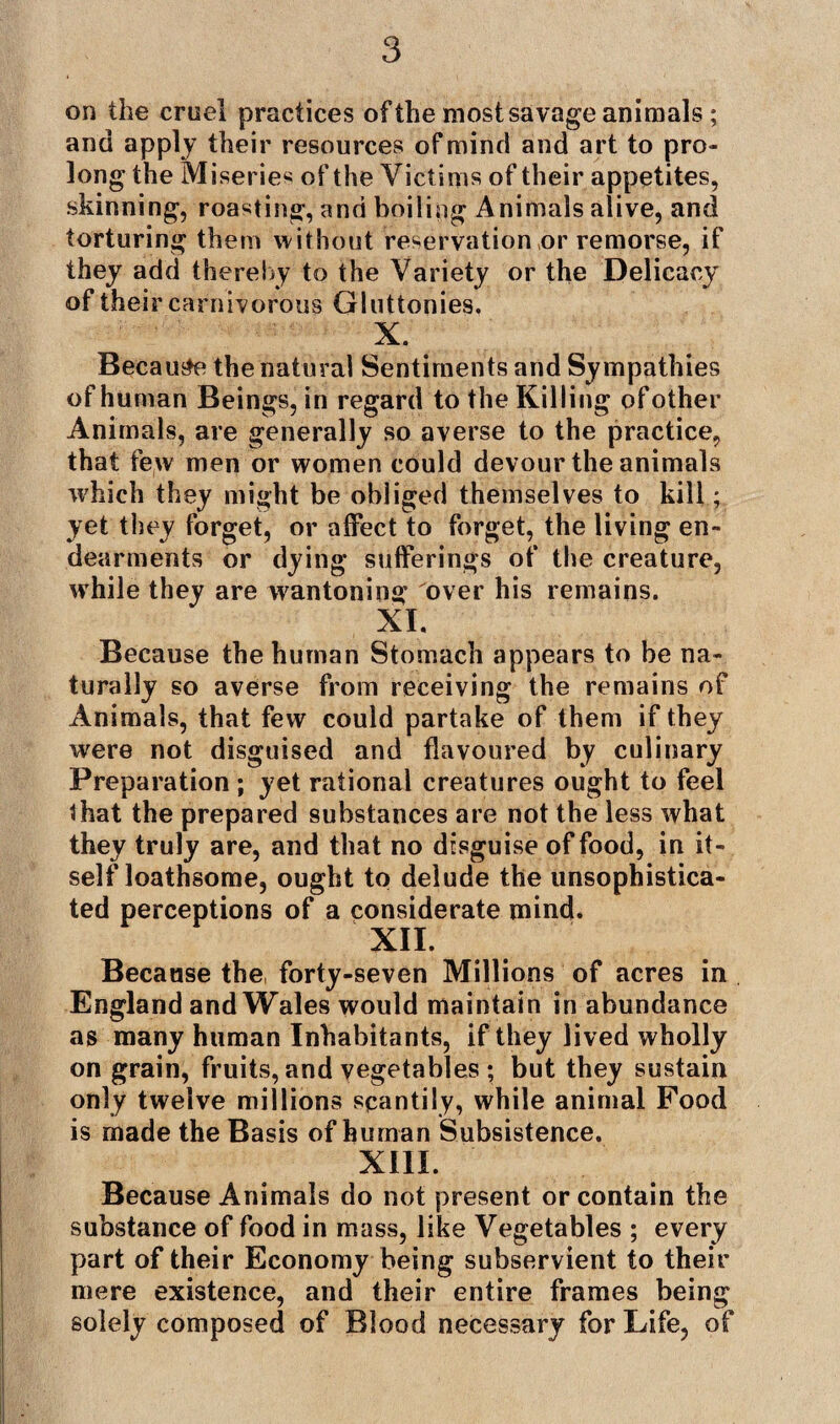 on the cruel practices of the most savage animals ; and apply their resources of mind and art to pro¬ long the Miseries of the Victims of their appetites, skinning, roasting, and boiling Animals alive, and torturing them without reservation or remorse, if they add thereby to the Variety or the Delicacy of their carnivorous Gluttonies. X. . Because the natural Sentiments and Sympathies of human Beings, in regard to the Killing of other Animals, are generally so averse to the practice, that few men or women could devour the animals which they might be obliged themselves to kill; yet they forget, or affect to forget, the living en¬ dearments or dying sufferings of the creature, while they are wantoning over his remains. XI. Because the human Stomach appears to be na¬ turally so averse from receiving the remains of Animals, that few could partake of them if they were not disguised and flavoured by culinary Preparation ; yet rational creatures ought to feel that the prepared substances are not the less what they truly are, and that no disguise of food, in it¬ self loathsome, ought to delude the unsophistica¬ ted perceptions of a considerate mind. XU. Because the, forty-seven Millions of acres in England and Wales would maintain in abundance as many human Inhabitants, if they lived wholly on grain, fruits, and vegetables ; but they sustain only twelve millions scantily, while animal Food is made the Basis of human Subsistence. XIII. Because Animals do not present or contain the substance of food in mass, like Vegetables ; every part of their Economy being subservient to their mere existence, and their entire frames being solely composed of Blood necessary for Life, of