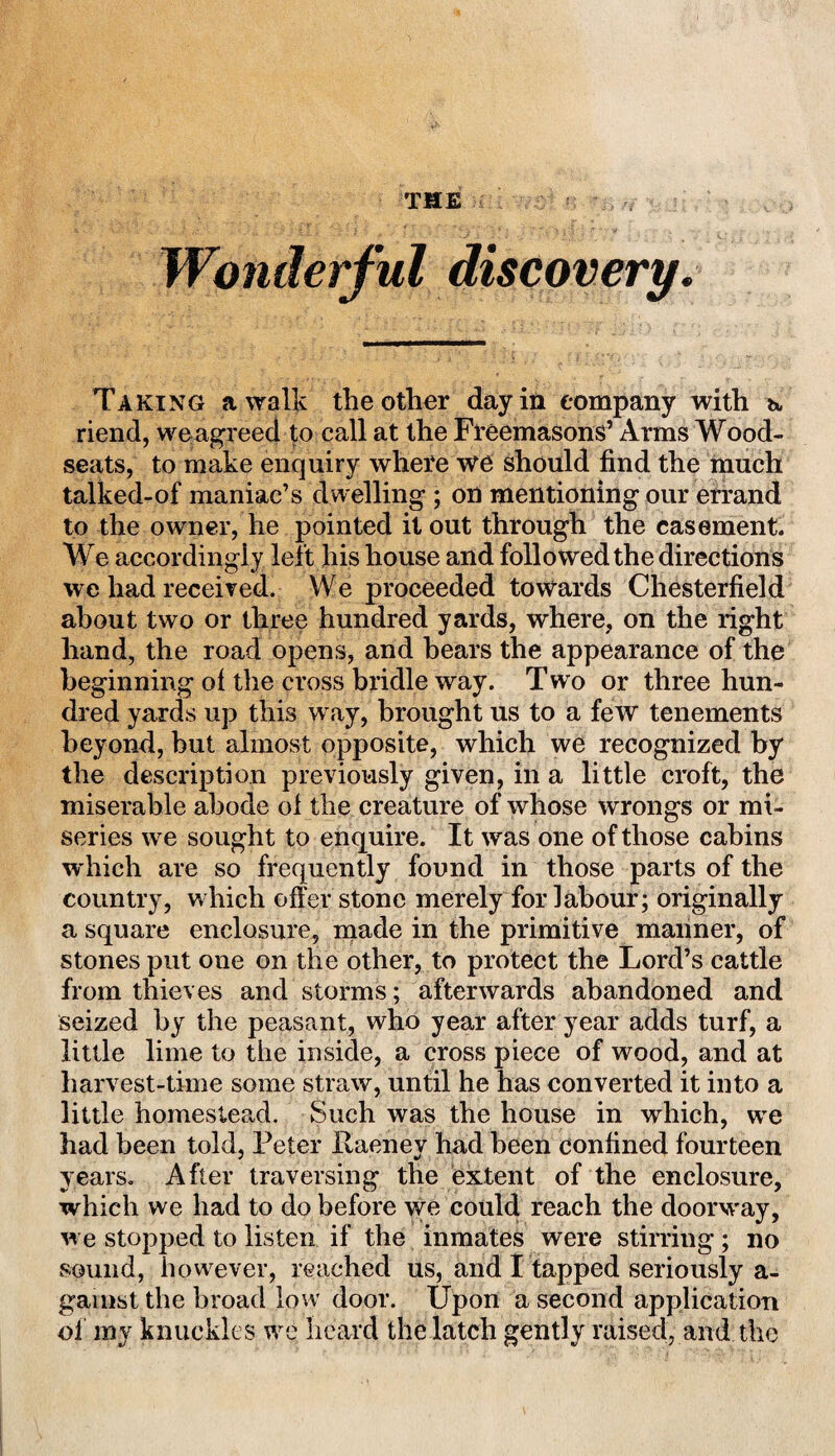 THE Wonderful discovery. Taking a walk the other day in company with a, riend, we agreed to call at the Freemasons’ Arms Wood- seats, to make enquiry where we should find the much talked-of maniac’s dwelling ; on mentioning our errand to the owner, he pointed it out through the easement. We accordingly left his house and followed the directions we had received. We proceeded towards Chesterfield about two or three hundred yards, where, on the right hand, the road opens, and bears the appearance of the beginning of the cross bridle way. Two or three hun¬ dred yards up this way, brought us to a few tenements beyond, but almost opposite, which we recognized by the description previously given, in a little croft, the miserable abode of the creature of whose wrongs or mi¬ series we sought to enquire. It was one of those cabins w hich are so frequently found in those parts of the country, which offer stone merely for labour; originally a square enclosure, made in the primitive manner, of stones put one on the other, to protect the Lord’s cattle from thieves and storms; afterwards abandoned and seized by the peasant, who year after year adds turf, a little lime to the inside, a cross piece of wood, and at harvest-time some straw, until he has converted it into a little homestead. Such was the house in which, we had been told, Peter liaenev had been confined fourteen years. After traversing the extent of the enclosure, which we had to do before we could reach the doorway, w e stopped to listen if the inmates were stirring; no sound, however, reached us, and I tapped seriously a- gainst the broad low door. Upon a second application of my knuckles we heard the latch gently raised, and the