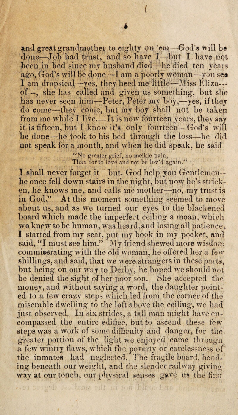 ( i Ibnd gre/it grandmother to eighty on ’em—God’s will be dope-—Job had trust, and so have [--but I have not been in bed since my husband died—he died ten years ago, God’s will be done —I am a poorly woman—you see I am dropsical—yes, they heed me little—Miss Eliza-— of-—, she has called and given us something, but she has never seen him—Peter, Peter my hoy,—yes, if they do come—they come, but my boy shall not he taken from me while T live.— It is now fourteen years, they say it is fifteen, but I know it’s only fourteen—God's will be done—he took to his bed through the loss—he did not speak for a month, and when he did speak, he said fk'No greater grief, no meikle pain. Than for to love and not be lov’d again.” I shall never forget it but. God help you Gentlemen— he once fell down stairs in the night, put now he’s strick¬ en, lie knows me, and calls me mother—no, my trust is in God,” At this moment something seemed to move about us, and as we turned our eyes to the blackened board which made the imperfect ceiling a moan, which we knew to he human, was heard, and losing all patience, I started from my seat, put my book in my pocket, and said, “I must see him.” My friend shewed more wisdom commiserating with the old woman, he offered her a few shillings, and said, that we were strangers in these parts, but being on our way to Derby, he hoped we should not be denied the sight of her poor son. She accepted the money, and without saying a word, the daughter point¬ ed to a few crazy steps which led from the corner of the miserable dwelling to the loft above the ceiling, we had just observed. In sis strides, a tall man might have en¬ compassed the entire edifice, but to ascend these few7 steps was a work of some difficulty and danger, for the greater portion of the light we enjoyed came through a few wintry flaw s, which the poverty or carelessness of the inmates had neglected. The fragile board, bend¬ ing beneath our weight, and the slender railway giving wav at pur todch, our physical senses ga ve us the first