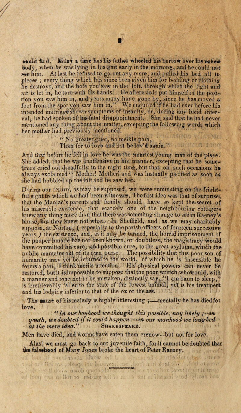 t **uld find. M;tsy a lime has liis father wheeled his bar vow over Ids ratked- feody, when he was lying in his gait early in the morning, and hpcould net ?»ee him. At last he refused to go out any more, and pulled his bed all to pieces ; every thing which has since been given him for bedding or clothing lie destroys, and the hole yon saw in the loft, through which the light and air is let in, he tore with bis hands. He afterwards put. himself in the posi¬ tion you saw him in, and years many have gone by, since he has moved a foot from the spot you saw him m,” We enquired if he had ever before his intended marriage shewn symptoms of insanity, or, during any lucid inter¬ val, he had spoken of bijs fatal disappointment. She said that he had never mentioned any thing about the matter, excepting the following words which her mother had previously mentioned. “ No greater.grief, ho meikle pain. Than for to love and not be lov’d again.” And thaf before he fell in love he'was the smartest young man of the place. She added, that he was inoffensive in his manner, excepting that he some¬ times cried out dreadfully in the night tim£, but that on such occasions he always exclaimed‘f Mother! Mother! and was instantly pacified as soon as she had hobbled up the loft and he saw her-. During our return, as may be supposed, we were ruminating on the fright¬ ful sight to which we had been witnesses, Thefirst idea was that of surprise;, that the Maniac’s parents and family should have so kept the secret of his miserable existence, that scarcely one of the neighbouring cottagers knew any thing more than that there was somethng strange to see in Raeney's housd, but they knew not what. In Sheffield, and as we may charitably suppose, at Norton, ( especially to the parish officers of fourteen successive years ) the existence, and, as it mHy .be termed, the horrid imprisonment of the pauper lunatic has not been known, or doubtless, the magistracy would have committed his care, and possible cure, to the great asylums, which the public mantainsoiit of its own purse The possibility that this poor son of humanity may yet be returned to the world, of which he is insensible he forms a part, I thihkmerits attention. His physical powers can never be restored, but it impossible to suppose that the poor wretch whoScould, with a manner and tone not to be mistaken, distinctly say, “I §tm baun to sleep,” is irretrievably fallen to the state of the lowest animal' yet is his treatment and his lodging inferior to that of the ox or the ass. The wuse of his malady is highly interesting ;—mentally he has died for love, “In our boyhood we thought this possible, nay likely ;--m youth, we doubted if it could happen :-~in our manhood we laughed at the mere idea.” Shakespeare. Men have died, and worms have eaten them erenow--but not for love. Alas! we must go back to our juvenile faith, for it cannot be doubted that the falsehood of Mary Jones broke the heart of Peter Raeney.