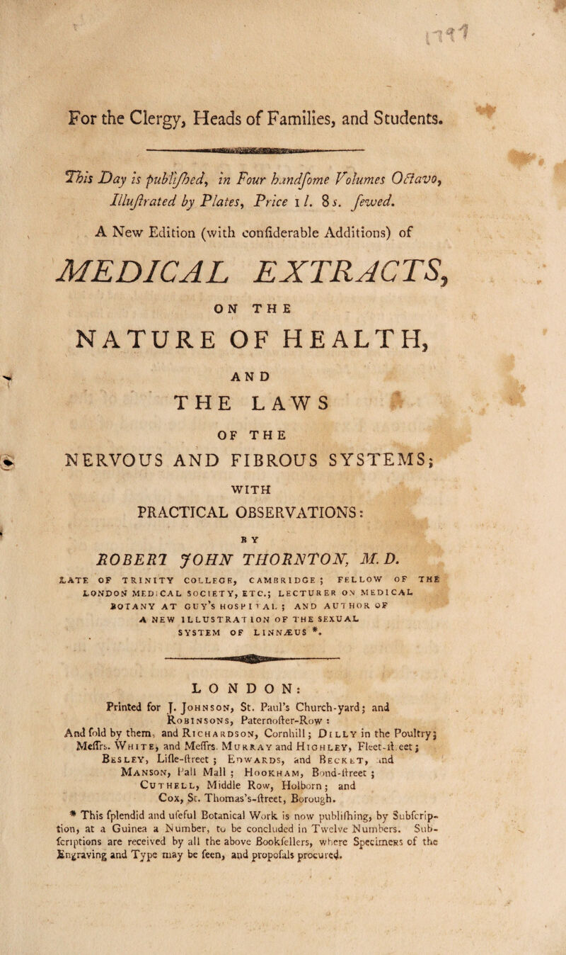 For the Clergy, Heads of Families, and Students. ^Thh Day is puhTiffoed^ in Four handfome Volumes OBavOy Illujlrated by Plates^ Price i /. 8 s. Jewed. A New Edition (with confiderable Additions) of MEDICAL EXTRACTS, ON THE NATURE OF HEALTH, AND THE LAWS OF THE NERVOUS AND FIBROUS SYSTEMS; WITH PRACTICAL OBSERVATIONS: B Y P0BER7 JOHN- THORNTON, M. D. 3LATE OF TRIxVITY COLLEGE, CAMBRIDGE ; FELLOW OF THE LONDOU MEDICAL SOCIETY, ETC,; LECTURER ON MEDICAL BOTANY AT GUy’shoSPItAL; AND AUTHOR OF ANEW 1 L LUSTRAT ION OF THE SEXUAL SYSTEM OF LINNiEUS *. LONDON: Printed for J. Johnson, St. Paul’s Church-yard; and Robinsons, Paternofter-Row : And fold by them, and Rich a rds on, Cornhill; D illy in the Poultry; MclTrs. White, and MelTrs. Murray and Highley, Fleet-iieetj Besley, Lifle-ftreet ; Edwards, and Becket, md Manson, Ball Mall ; Hookham, Bond-llreet ; Cuthell, Middle Row, Holborn; and Cox, Sc. Thomas’s-ftreet, Borough. * This fplendid and ufeful Botanical Work, is now publifhing, by Subfcrip- tion, at a Guinea a Number, to be concluded in Twelve Numbers. Sub- fenptions are received by all the above Bookfellers, where Spccimcss of the Engraving and Type may be feen, and propofals procured*