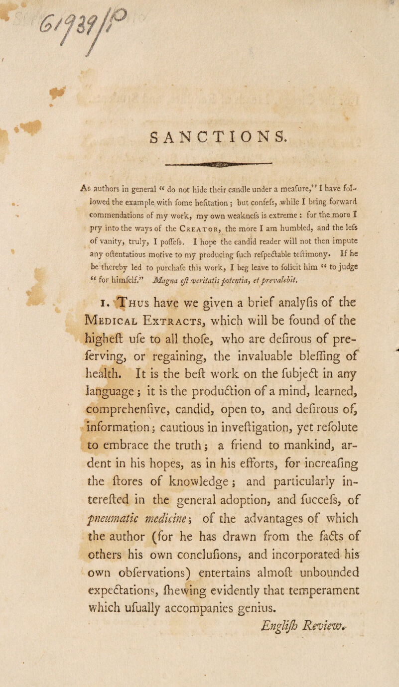 SANCTIONS. As authors in general “ do not hide their candle under a meafure,” I have fol¬ lowed the example with fome hehtation ; but confefs, while I bring forward commendations of my work, my own weaknefs is extreme : for the more I pry into the ways of the Creator, the more I am humbled, and the lefs of vanity, truly, I poffefs. I hope the candid reader will not then impute any oftentatious motive to my producing fuch refpedlable teftimony. If he be thereby led to purchafe this work, I beg leave to folicit him “ to judge for himfelf/’ Magna ejl ojeriiathpoientia, eiprevalebit, I. Thus have we given a brief analyfis of the Medical Extracts, which will be found of the higheft ufe to all thofe, who are defirous of pre- ferving, or regaining, the invaluable bleffing of health. It is the befl: work on the fubjedt in any language ; it is the produ6tion of a mind, learned, comprehenfive, candid, open to, and defirous of^ information; cautious in invefligation, yet refolute to embrace the truth j a friend to mankind, ar¬ dent in his hopes, as in his efforts, for increafing the {lores of knowledge; and particularly in- terefled in the general adoption, and fuccefs, of fneumatic medicine \ of the advantages of which the author (for he has drawn from the fadls of others his own conclufions, and incorporated his own obfervations) entertains almofl unbounded expedlation^;, fhewing evidently that temperam.ent which ufually accompanies genius. Englijh Review.