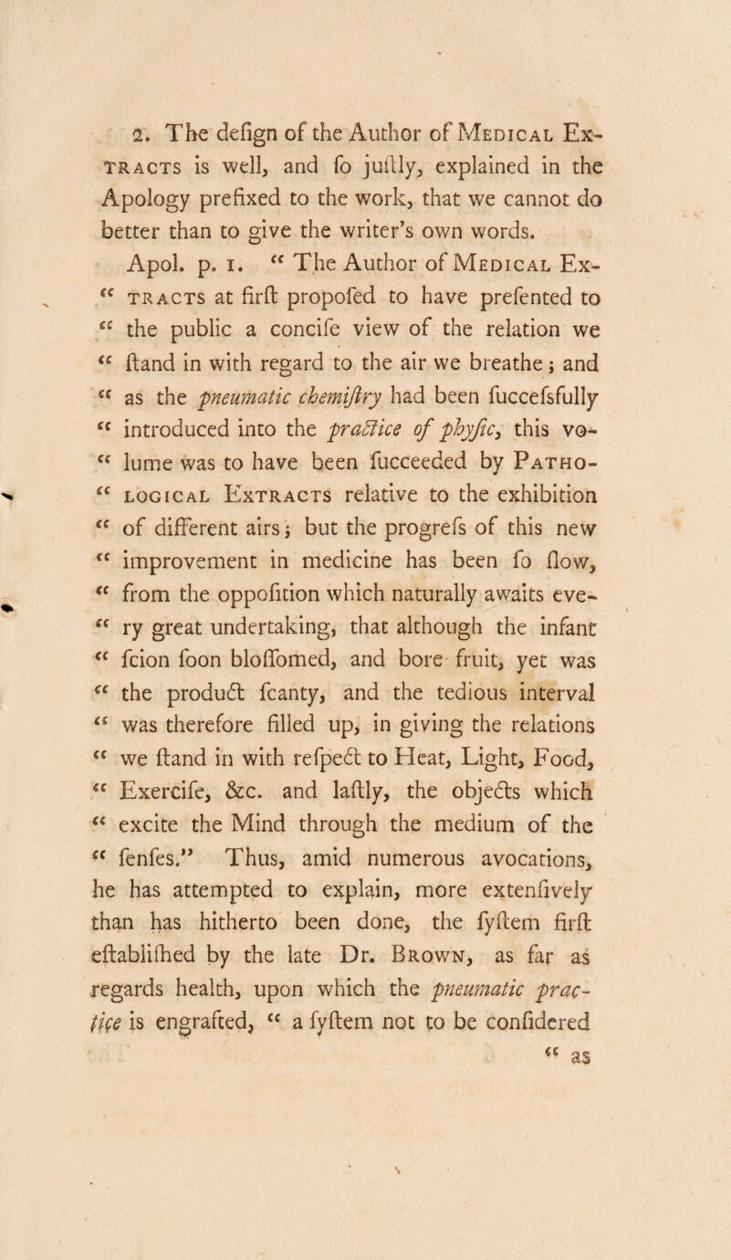 2. The defign of the Author of Medical Ex¬ tracts is well, and fo juilly, explained in the Apology prefixed to the work, that we cannot do better than to give the writer’s own words. Apol. p. I. The Author of Medical Ex- tracts at firfi: propofed to have prefented to the public a concife view of the relation we “ (land in with regard to the air we breathe j and as the 'pneumatic chemijtry had been fuccefsfully introduced into the practice of phyfic^ this vo-  lume was to have been fucceeded by Patho- logical Extracts relative to the exhibition of different airs \ but the progrefs of this new improvement in medicine has been fo flow, from the oppofition which naturally awaits eve- ry great undertaking, that although the infant fcion foon bloflbmed, and bore fruit, yet was the produd fcanty, and the tedious interval was therefore filled up, in giving the relations we (land in with refpe6l to Heat, Light, Food, Exercife, &c. and laftly, the objeds which excite the Mind through the medium of the fenfes.” Thus, amid numerous avocations, he has attempted to explain, more extenfively than has hitherto been done, the fyflem firfl: eftabliOied by the late Dr. Brown, as far as regards health, upon which the pneumatic prac- fye is engrafted, a fyflem not to be confidered as