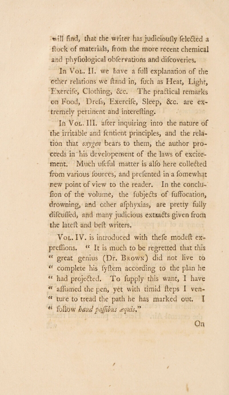 ill find, that the writer has judlcioufly feledled a ftock of materials, from the more recent chemical and phyfiological obfervations and difcoveries. In VoL. IL we have a full explanation of the other relations we (land in, fuch as Heat, Light, Exercife, Clothing, &c. The pradical remarks on Food, Drefs, Exercife, Sleep, &c, are ex¬ tremely pertinent and interefting. In VoL. III. after inquiring into the nature of the irritable and fentient principles, and the rela¬ tion that oxygen bears to them, the author pro¬ ceeds in' his developement of the laws of excite¬ ment. Much ufeful matter is alfo here colleded from various fourcesi and prefented in a fomewhat new point of view to the reader. In the conclu- lion of the volume, the fubjeds of fuffocation, drowning, and other afphyxias, are pretty fully difcuifed, and many judicious extKads given from the lateft and beft writers. VoL. IV. is introduced with thefe modefl ex- preffions. It is much to be regretted that this great genius (Dr. Brov/n) did not live to complete his fyfiem according to the plan he had projeded. To fupply this want, I have aiTumed the pen, yet with timid fteps I ven- tore to tread the path he has marked out. I baudpqffihus On /