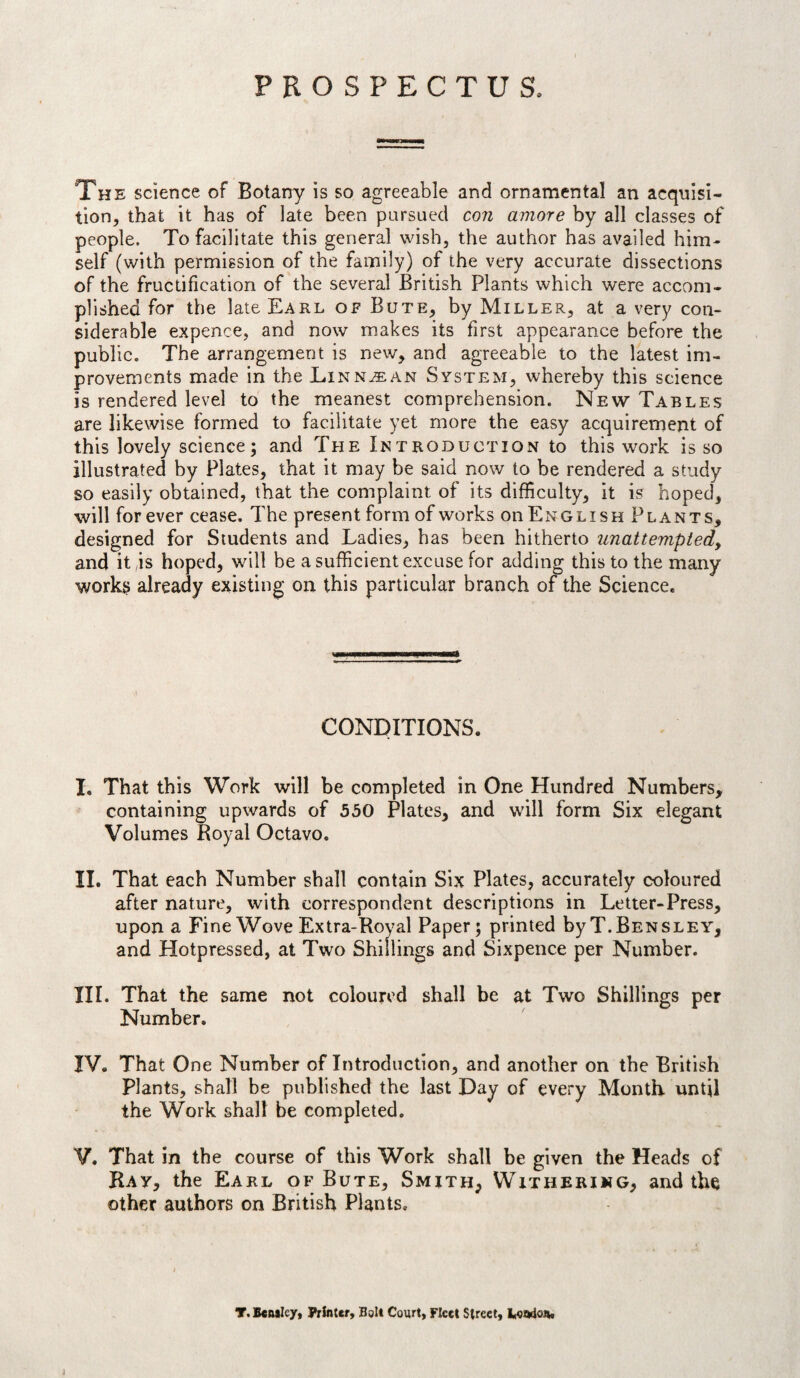 PROSPECTUS. The science of Botany is so agreeable and ornamental an acquisi¬ tion, that it has of late been pursued con amore by all classes of people. To facilitate this general wish, the author has availed him¬ self (with permission of the family) of the very accurate dissections of the fructification of the several British Plants which were accom¬ plished for the late Earl of Bute, by Miller, at a very con¬ siderable expence, and now makes its first appearance before the public. The arrangement is new, and agreeable to the latest im¬ provements made in the Linnaean System, whereby this science is rendered level to the meanest comprehension. New Tables are likewise formed to facilitate yet more the easy acquirement of this lovely science; and The Introduction to this work is so illustrated by Plates, that it may be said now to be rendered a study so easily obtained, that the complaint of its difficulty, it is hoped, will forever cease. The present form of works on English Plants, designed for Students and Ladies, has been hitherto iinattempiedy and it,is hoped, will be a sufficient excuse for adding this to the many workR already existing on this particular branch of the Science. CONDITIONS. I. That this Work will be completed in One Hundred Numbers, containing upwards of 550 Plates, and will form Six elegant Volumes Royal Octavo. II. That each Number shall contain Six Plates, accurately coloured after nature, with correspondent descriptions in Letter-Press, upon a Fine Wove Extra-Royal Paper; printed byT.BENSLEY, and Hotpressed, at Two Shillings and Sixpence per Number. III. That the same not coloured shall be at Two Shillings per Number. IV. That One Number of Introduction, and another on the British Plants, shall be published the last Day of every Month, until the Work shall be completed. V. That in the course of this Work shall be given the Heads of Ray, the Earl of Bute, Smith, Withering, and the other authors on British Plants, T. Beasley, Printer, Bsit Court, Fleet Street, Leitdon.