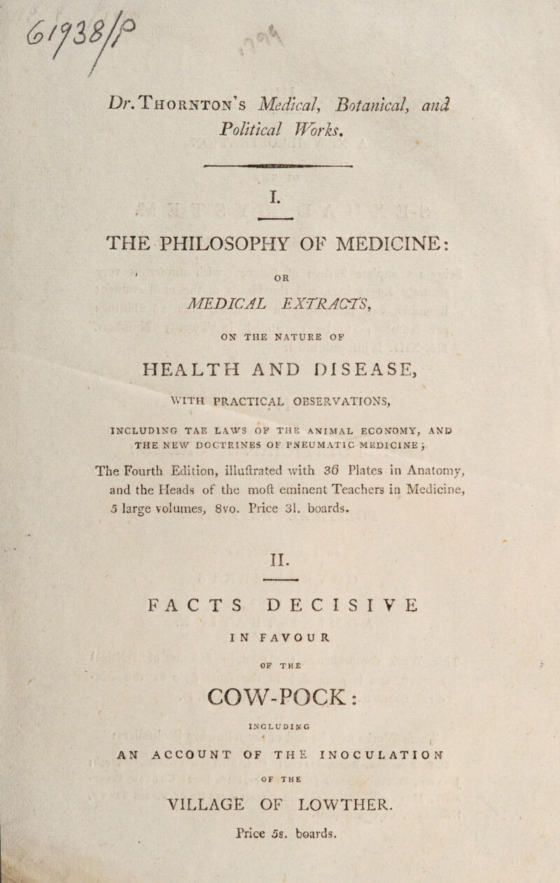 Dr, Thornton’s Medk'al, Botanical, and Political JVorks, I. * THE PHILOSOPHY OF MEDICINE; ' OR MEDICAL EXTRACTS, ON THE NATURE OF HEALTH AND DISEASE, WITH PRACTICAL OBSERVATIONS, INCLUDING TAE LAWS OF THE ANIMAL ECONOMY, AND THE NEW DOCTRINES OF PNEUMATIC MEDICINE 3 The Fourth Edition, illuhrated with 36 Plates in Anatomy, and the Heads of the moft eminent Teachers in Medicine, 5 large volumes, 8vo. Price 3l. boards. II. FACTS DECISIVE IN FAVOUR OF THE COW-POCK: INCLUDING t AN ACCOUNT OF THE INOCULATION OF THE VILLAGE OF LOWTHER. Price 5s. boards.