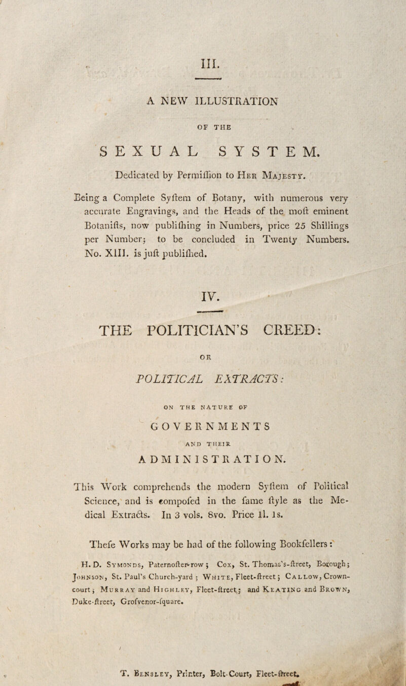 / III. A NEW ILLUSTRATION OF THE SEXUAL SYSTEM. Dedicated by Permiffion to Her Majesty. Being a Complete Syflem of Botany, with numerous very accurate Engravings, and the Heads of the moft eminent Botanifts, now publithing in Numbers, price 25 Shillings per Number3 to be concluded in Twentj^ Numbers, No. XIII. is juft publilhed. IV. THE POLITICIAN’S CREED: OR POLITICJL EXTRACTS: ON THE NATURE OF ^ GOVERNMENTS AND THEIR ADMINISTRATION. This Work comprehends the modern Syllem of Political Science,' and is compofed in the fame ftyle as the Me¬ dical Extra6ts. In 3 vols. 8vo. Price ll. Is. Thefe Works may be had of the following Bookfellers: H. D. Symonds, Paternofteivrow 5 Cox, St. Thomas’s-ftrcet, Borough; Johnson, St. Paul’s Church-yard ; White, Fleet»ftreet; Callow, Crown- court j Murray and Highley, Fleet-ftreet; and Keating and Brown, Duke-flreet, Grofvenor-fquare. T. Bln3LEY, Printer, Bolt-Court, Fleet-ftreet*