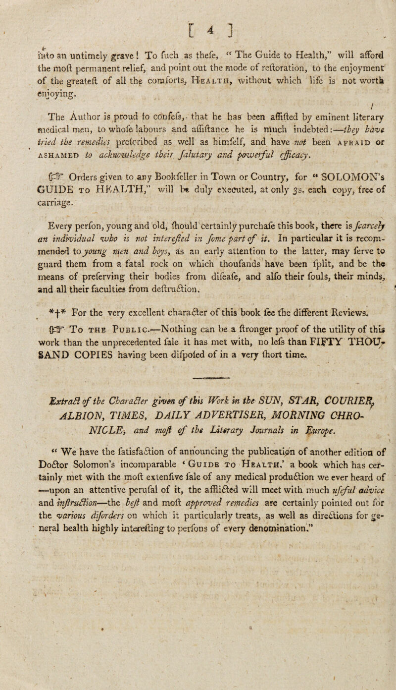 hito an untimely grave 1 To fucli as thele, ‘‘ The Guide to Health,” will afford the mofl permanent relief, and jwint out the mode of reftoration, to the enjoyment of the greateft of all th^ comforts. Health, without which life is not worth enjoying. / The Author is proud fo cdnfefs,- that he has' been afTifled by eminent literary medical men, to whofe labours and afTiftance he is much indebted:—they hd^vg- tried the remedies prelcribed as well as himfelf, and have 7iot been afraid or ASHAMED to achiowledge their Jalutary and powerful ejficaey. Orders given to any Bookfeller in Town or Country, for “ SOLOMON’S GUIDE TO HEALTH,” will b* duly executed, at only 3s. each copy, free of carriage. Every perfon, young and old, fhould certainlypurchafe this book, there is Jcarcehf an indimdual who is not interefted in fome part of it. In particular it is recom¬ mended to young men and hoys, as an early attention to the latter, may ferve to guard them from a fatal rock on which thoufands have been fplit, and be the means of preferving their bodies from difeafe, and alfo their fouls, their minds, and all their faculties from deflrudlion. * For the very excellent character of this book fee the different Reviews. To THE Public.—-Nothing can be a ftronger proof of the utility of this work than the unprecedented fale it has met with, no lefs than FI^TY THQUr SAND COPIES having been difpoled of in a very fhort time. M>xtradi of the CharaBer given of this Work in the SUN^ STAR, COURIER^ ALBION, TIMES, DAILY ADVERTISER, MORNING CHRO¬ NICLE’, and moji of the Literary Journals m Europe. We have the fatisfailion of announcing the publicatipn of another edition of Do6tor Solomon’s incomparable ‘Guide to Health/ a book which has cer¬ tainly met with the moft extenfive fale of any medical produ61;ion we ever heard of —upon an attentive perufal of it, the afliidl^d will meet with much ufeful advice and inftrvNion—the hejl and moft approved remedies are certainly pointed out for the various dforders on which it particularly treats, as well as dire<ftions for ge¬ neral health highly interefting to perfons of every denomination/*