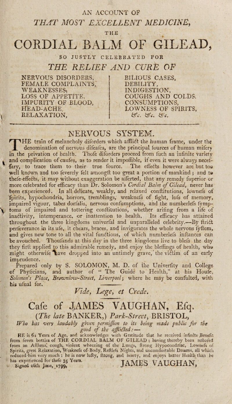 AN ACCOUxNT OF THAT MOST EXCELLENT MEDICINE, THE CORDIAL BALM OF GILEAD, SO JUSTLY CELEBRATED FOR THE RELIEF AND CURE OF NERVOUS DISORDERS, FEMALE COMPLAINTS, WEAKNESSES. LOSS OF APPETITE, IMPURITY OF BLOOD, HEAD-ACHE, RELAXATION, BitlOUS CASES, DEBILITY, INDIGESTION, COUGHS AND COLD^, CONSUMPTIONS, LOWNEISS OF SPIRITS, NERVOUS SYSTEM. The train of melancholy dilbrders which afflidl the human frame, under the denomination of nervous difeafcs, are the principal fources of human mifery in the privation of health. Thofe diforders proceed from fuch an infinite variety and complication of caufes, as to render it impoffible, if even it were alw'ay^ necef- -fary, to trace them to their true fource. The effedls however are but too well kndwn and too feverely felt amongft too great a portion of mankind ; and t© thefe-effefts, it may without exaggeration be atferted, that any remedy fuperior or more celebrated for efficacy than Dr. Solomon’s Cordial Balm of Gilead, never has been experienced. In all delicate, weakly, and relaxed conftitutions, lownefs of fpirits, hypochondria, horrors, tremblings, weaknefs of fight, lofs of memor}'-, impaired vigour, tabes dorfalis, nervous confumptions, and the numberlefs fymp- toms of impaired and tottering conflitutions, whether ariling from a life of inadlivity, intemperance, or inattention to health. Its efficacy has attained throughout the three kingdoms univerfal and unparalleled celebrity.—By flridf perfeverance in its ufe, it chears, braces, and invigorates the whole nervous fyftem, and gives new tone to all the vital fundtioiis, of which numberlefs inftances can be avouched. Thoufands at this day in the three kingdoms live to blefs the day they firft applied to this admirable remedy, and enjoy the bleffings of health, who might otherwife ^ave dropped into an untimely grave, 'the vi6lim of an early imprudence. Prepared only by S. SOLOMON, M. D. of the Univerfity and College of Phyficians, and author of “ The Guide to Health,” at his Houfe, Solomons Place, Brownlow-Street, Liverpool3 where he may be confulted, with his ufual fee, - Vide, Lege, et Crede, Cafe of JAMES~^AUGHAN, Efq. {The late BANKER,) Tark-Strect, BRISTOL, Who has very laudably given permiffion to its being made public for the good of the ajfiidled: HE is 6i Years of Age, and acknowledges with Gratitude that he received infinite Benefit from feven bottles of THE CORDIAL BALM OF GILEAD; having thereby been reitored from an Afthmai cough, violent wheezing of the Lungs, flrong Hypocondriac, Lownefs of Spirits, great Relaxation, Weaknefs of Body, Reftlefs Nights, and uncomfortable Dreams, all Which reduced him very much ; he is now lufty, ftrong, and hearty, and enjoys better Health than he . JAMES VAUGHAN,